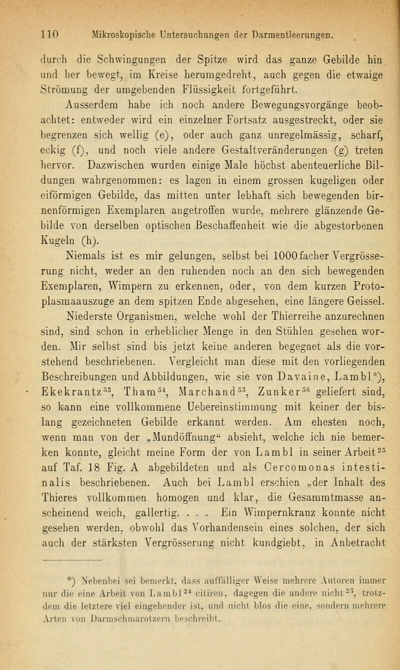 durch die Schwingungen der Spitze wird das ganze Gebilde hin und lier bewegt, im Kreise herumgedreht, auch gegen die etwaige Strömung der umgebenden Flüssigkeit fortgeführt. Ausserdem habe ich noch andere Bewegungsvorgänge beob- achtet: entweder wird ein einzelner Fortsatz ausgestreckt, oder sie begrenzen sich wellig (e), oder auch ganz unregelmässig, scharf, eckig (f), und noch viele andere Gestaltveränderungen (g) treten hervor. Dazwischen wurden einige Male höchst abenteuerliche Bil- dungen wahrgenommen: es lagen in einem grossen kugeligen oder eiförmigen Gebilde, das mitten unter lebhaft sich bewegenden bir- nenförmigen Exemplaren angetroffen wurde, mehrere glänzende Ge- bilde von derselben optischen Beschaffenheit wie die abgestorbenen Kugeln (h). Kiemais ist es mir gelungen, selbst bei lOOOfacher Vergrösse- rung nicht, weder an den ruhenden noch an den sich bewegenden Exemplaren, Wimpern zu erkennen, oder, von dem kurzen Proto- plasmaauszuge an dem spitzen Ende abgesehen, eine längere Geissei. Niederste Organismen, welche wohl der Thierreihe anzurechnen sind, sind schon in erheblicher Menge in den Stühlen gesehen wor- den. Mir selbst sind bis jetzt keine anderen begegnet als die vor- stehend beschriebenen. Vergleicht man diese mit den vorliegenden Beschreibungen und Abbildungen, wie sie von Davaine, Lambl*), Ekekrantz^^, Tham-^-^, Marchand•^•^, Zunker-^'^ geliefert sind, so kann eine vollkommene Uebereinstimmung mit keiner der bis- lang gezeichneten Gebilde erkannt werden. Am ehesten noch, wenn man von der „Mundöffnung absieht, welche ich nie bemer- ken konnte, gleicht meine Form der von Lambl in seiner Arbeit ^-^ auf Taf. IS Fig. A abgebildeten und als Cercomonas intesti- nalis beschriebenen. Auch bei Lambl erschien „der Inhalt des Thieres vollkommen homogen und klar, die Gesammtmasse an- scheinend weich, gallertig. . . . Ein Wimpernkranz konnte nicht gesehen werden, obwohl das Vorhandensein eines solchen, der sich auch der stärksten Vergrösserung nicht kundgiebt, in Anbetracht *) Nebenbei sei bemerkt, dass aurfälliger Weise mehrere Auioren immer nur die eine Arbeit von LambP* citiren, dagegen die andere nicht-^ trotz- dem die letztere viel eingehender ist, und nicht blos die eine, sondern mehrere Arten von Uarinschmarotzern bestdireibt.