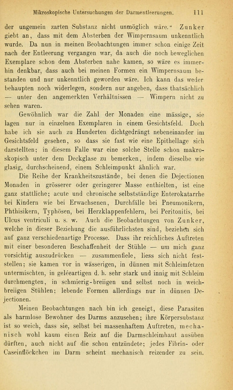 der ungemein zarten Substanz nicht unmöglich wäre. Zunker giebt an, dass mit dem Absterben der Wimpernsaum unkenntlich wurde. Da nun in meinen Beobachtungen immer schon einige Zeit nach der Entleerung vergangen war, da auch die noch beweglichen Exemplare schon dem Absterben nahe kamen, so wäre es immer- hin denkbar, dass auch bei meinen Formen ein Wimpernsaum be- standen und nur unkenntlich geworden wäre. Ich kann das weder behaupten noch widerlegen, sondern nur angeben, dass thatsächlich — unter den angemerkten Verhältnissen — Wimpern nicht zu sehen waren. Gewöhnlich war die Zahl der Monaden eine massige, sie lagen nur in einzelnen Exemplaren in einem Gesichtsfeld. Doch habe ich sie auch zu Hunderten dichtgedrängt nebeneinander im Gesichtsfeld gesehen, so dass sie fast wie eine Epithellage sich darstellten: in diesem Falle war eine solche Stelle schon makro- skopisch unter dem Deckglase zu bemerken, indem dieselbe wie glasig, durchscheinend, einem Schleimpunkt ähnlich war. Die Reihe der Krankheitszustände, bei denen die Dejectionen Monaden in grösserer oder geringerer Masse enthielten, ist eine ganz stattliche; acute und chronische selbstständige Enterokatarrhe bei Kindern wie bei Erw^achsenen, Durchfälle bei Pneumonikern, Phthisikern, Typhösen, bei Herzklappenfehlern, bei Peritonitis, bei Ulcus ventriculi u. s. w. Auch die Beobachtungen von Zunker, welche in dieser Beziehung die ausführlichsten sind, beziehst sich auf ganz verschiedenartige Processe. Dass ihr reichliches Auftreten mit einer besonderen Beschaffenheit der Stühle — um mich ganz vorsichtig auszudrücken — zusammenfiele, liess sich nicht fest- stellen; sie kamen vor in wässerigen, in dünnen mit Schleimfetzen untermischten, in geleeartigen d. h. sehr stark und innig mit Schleim durchmengten, in schmierig-breiigen und selbst noch in weich- breiigen Stühlen: lebende Formen allerdings nur in dünnen De- jectionen. Meinen Beobachtungen nach bin ich geneigt, diese Parasiten als harmlose Bewohner des Darms anzusehen; ihre Körpersubstanz ist so weich, dass sie, selbst bei massenhaftem Auftreten, mecha- nisch wohl kaum einen Reiz auf die Darmschleimhaut ausüben dürften, auch nicht auf die schon entzündete; jedes Fibrin- oder Caseinflöckchen im Darm scheint mechanisch reizender zu .sein.