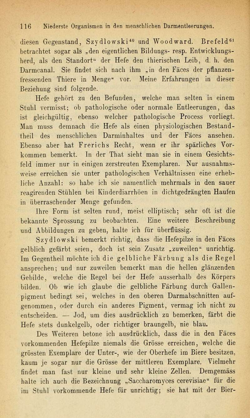 diesen Gegenstand, Szydlowski und Woodward. Brefeld^' betrachtet sogar als „den eigentlichen Bildungs- resp. Entwicklungs- herd, als den Standort der Hefe den thierischen Leib, d. h. den Darmcanal. Sie findet sich nach ihm „in den Fäces der pflanzen- fressenden Thiere in Menge vor. Meine Erfahrungen in dieser Beziehung sind folgende. Hefe gehört zu den Befunden, welche man selten in einem Stuhl vermisst; ob pathologische oder normale Entleerungen, das ist gleichgültig, ebenso welcher pathologische Process vorliegt. Man rauss demnach die Hefe als einen physiologischen Bestand- theil des menschlichen Darminhaltes und der Fäces ansehen. Ebenso aber hat Frerichs Recht, wenn er ihr spärliches Vor- kommen bemerkt. In der That sieht man sie in einem Gesichts- feld immer nur in einigen zerstreuten Exemplaren. Nur ausnahms- weise erreichen sie unter pathologischen Verhältnissen eine erheb- liche Anzahl: so habe ich sie namentlich mehrmals in den sauer reagirenden Stühlen bei Kinderdiarrhöen in dichtgedrängten Haufen in überraschender Menge gefunden. Ihre Form ist selten rund, meist elliptisch; sehr oft ist die bekannte Sprossung zu beobachten. Eine weitere Beschreibung und Abbildungen zu geben, halte ich für überflüssig. Szydlowski bemerkt richtig, dass die Hefepilze in den Fäces gelblich gefärbt seien, doch ist sein Zusatz „zuweilen unrichtig. Im Gegentheil möchte ich die gelbliche Färbung als die Regel ansprechen; und nur zuweilen bemerkt man die hellen glänzenden Gebilde, welche die Regel bei der Hefe ausserhalb des Körpers bilden. Ob wie ich glaube die gelbliche Färbung durch Gallen- pigment bedingt sei, welches in den oberen Darmabschnitten auf- genommen, oder durch ein anderes Pigment, vermag ich nicht zu entscheiden. — Jod, um dies ausdrücklich zu bemerken, färbt die Hefe stets dunkelgelb, oder richtiger braungelb, nie blau. Des Weiteren betone ich ausdrücklich, dass die in den Fäces vorkommenden Hefepilze niemals die Grösse erreichen, welche die grössten Exemplare der Unter-, wie der Oberhefe im Biere besitzen, kaum je sogar nur die Grösse der mittleren Exemplare. Vielmehr findet man fast nur kleine und sehr kleine Zellen. Demgemäss halte ich auch die Bezeichnung „Saccharomyces cerevisiae für die im Stuhl vorkommende Hefe für unrichtig; sie hat mit der Bier-