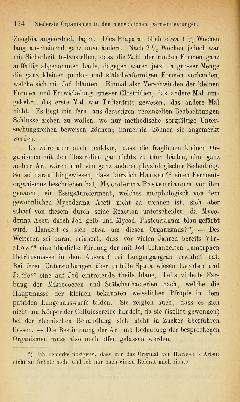 Zooglöa angeordnet, lagen. Dies Präparat blieb etwa 1 V2 Wochen lang anscheinend ganz unverändert. Nach 2 \'o Wochen jedoch war mit Sicherheit festzustellen, dass die Zahl der runden Formen ganz auffällig abgenommen hatte, dagegen waren jetzt in grosser Menge die ganz kleinen punkt- und stäbchenförmigen Formen vorhanden, welche sich mit Jod bläuten. Einmal also Verschwinden der kleinen Formen und Entwickelung grosser Clostridien, das andere Mal um- gekehrt; das erste Mal war Luftzutritt gewesen, das andere Mal nicht. Es liegt mir fern, aus derartigen vereinzelten Beobachtungen Schlüsse ziehen zu wollen, wo nur methodische sorgfältige Enter- suchungsreihen beweisen können; imraerhin können sie angemerkt werden. Es wäre aber auch denkbar, dass die fraglichen kleinen Or- ganismen mit den Clostridien gar nichts zu thun hätten, eine ganz andere Art wären und von ganz anderer physiologischer Bedeutung. So sei daraufhingewiesen, dass kürzlich Hansen ^-^ einen Ferment- organismus beschrieben hat, Mycoderma Pasteurianum von ihm genannt, ein Essigsäureferment, welches morphologisch von dem gewöhnlichen Mycoderma Aceti nicht zu trennen ist, sich aber scharf von diesem durch seine Reaction unterscheidet, da Myco- derma Aceti durch Jod gelb und Mycod. Pasteurianum blau gefärbt wird. Handelt es sich etwa um diesen Organismus?*) — Des Weiteren sei daran erinnert, dass vor vielen Jahren bereits Vir- chow^'^ eine bläuliche Färbung der mit Jod behandelten „amorphen Detritusmasse in dem Auswurf bei Lungengangrän erwähnt hat. Bei ihren Untersuchungen über putride Sputa wiesen Leyden und Jaffe^^ eine auf Jod eintretende theils blaue, theils violette Fär- bung der Mikrococcen und Stäbchenbacterien nach, welche die Hauptmasse der kleinen bekannten weisslichen Pfropfe in dem putriden Lungenausvvurfe bilden. Sie zeigten auch, dass es sich nicht um Körper der Cellulosereihe handelt, da sie (isolirt gewonnen) bei der chemischen Behandlung sich nicht in Zucker überführen Hessen. — Die Bestimmung der Art und Bedeutung der besprochenen Organismen rauss also noch offen gelassen werden. *) Ich bemerke übrigens, dass mir das Original von Hansen's Arbeit nicht zu Gebote steht und ich nur nach einem Referat mich richte.