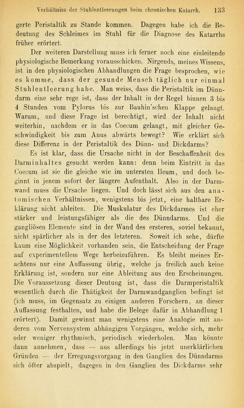 gerte Peristaltik zu Stande kommen. Dagegen habe ich die Be- deutung des Schleimes im Stuhl für die Diagnose des Katarrhs früher erörtert. Der weiteren Darstellung muss ich ferner noch eine einleitende physiologische Bemerkung vorausschicken. Nirgends, meines Wissens, ist in den physiologischen Abhandlungen die Frage besprochen, wie es komme, dass der gesunde Mensch täglich nur einmal Stuhlentleerung habe. Man weiss, dass die Peristaltik im Dünn- darm eine sehr rege ist, dass der Inhalt in der Regel binnen 3 bis 4 Stunden vom Pylorus bis zur Bauhin'schen Klappe gelangt. Warum, und diese Frage ist berechtigt, wird der Inhalt nicht weiterhin, nachdem er in das Coecum gelangt, mit gleicher Ge- schwindigkeit bis zum Anus abwärts bewegt? Wie erklärt sich diese Differenz in der Peristaltik des Dünn- und Dickdarms? Es ist klar, dass die Ursache nicht in der Beschaffenheit des Darminhaltes gesucht werden kann: denn beim Eintritt in das Coecum ist sie die gleiche wie im untersten Ileum, und doch be- ginnt in jenem sofort der längere Aufenthalt. Also in der Darm- wand muss die Ursache liegen. Und doch lässt sich aus den ana- tomischen A^erhältnissen, wenigstens bis jetzt, eine haltbare Er- klärung nicht ableiten. Die Muskulatur des Dickdarmes ist eher stärker und leistungsfähiger als die des Dünndarms. Und die gangliösen Elemente sind in der Wand des ersteren, soviel bekannt, nicht spärlicher als in der des letzteren. Soweit ich sehe, dürfte kaum eine Möglichkeit vorhanden sein, die Entscheidung der Frage auf experimentellem Wege herbeizuführen. Es bleibt meines Er- achtens nur eine Auffassung übrig, welche ja freilich auch keine Erklärung ist, sondern nur eine Ableitung aus den Erscheinungen. Die Voraussetzung dieser Deutung ist, dass die Darmperistaltik wesentlich durch die Thätigkeit der Darrawandganglien bedingt ist (ich muss, im Gegensatz zu einigen anderen Forschern, an dieser Auffassung festhalten, und habe die Belege dafür in Abhandlung 1 erörtert). Damit gewinnt man wenigstens eine Analogie mit an- deren vom Nervensystem abhängigen Vorgängen, welche sich, mehr oder weniger rhythmisch, periodisch wiederholen. Man könnte dann annehmen, dass — aus allerdings bis jetzt unerklärlichen Gründen — der Erregungsvorgang in den Ganglien des Dünndarms sich öfter abspielt, dagegen in den Ganglien des Dickdarms sehr