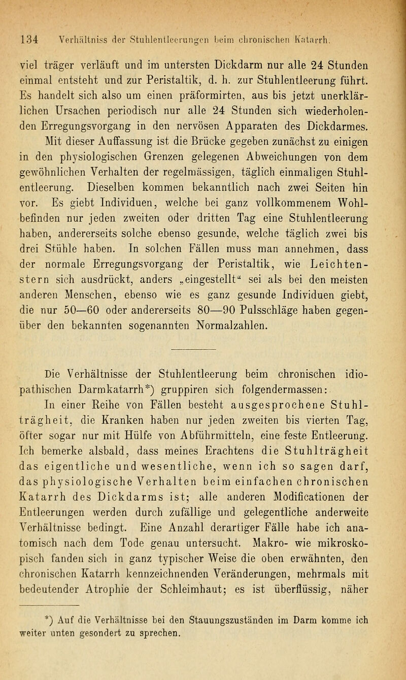 viel träger verläuft und im untersten Dickdarm nur alle 24 Stunden einmal entsteht und zur Peristaltik, d. h. zur Stuhlentleerung führt. Es handelt sich also um einen präformirten, aus bis jetzt unerklär- lichen Ursachen periodisch nur alle 24 Stunden sich wiederholen- den Erregungsvorgang in den nervösen Apparaten des Dickdarmes. Mit dieser Auffassung ist die Brücke gegeben zunächst zu einigen in den physiologischen Grenzen gelegenen Abweichungen von dem gewöhnlichen Verhalten der regelmässigen, täglich einmaligen Stuhl- entleerung. Dieselben kommen bekanntlich nach zwei Seiten hin vor. Es giebt Individuen, welche bei ganz vollkommenem Wohl- befinden nur jeden zweiten oder dritten Tag eine Stuhlentleerung haben, andererseits solche ebenso gesunde, welche täglich zwei bis drei Stühle haben. In solchen Fällen muss man annehmen, dass der normale Erregungsvorgang der Peristaltik, wie Leichten- stern sich ausdrückt, anders „eingestellt sei als bei den meisten anderen Menschen, ebenso wie es ganz gesunde Individuen giebt, die nur 50—60 oder andererseits 80—90 Pulsschläge haben gegen- über den bekannten sogenannten Normalzahlen. Die Verhältnisse der Stuhlentleerung beim chronischen idio- pathischen Darmkatarrh*) gruppiren sich folgendermassen: In einer Reihe von Fällen besteht ausgesprochene Stuhl- trägheit, die Kranken haben nur jeden zweiten bis vierten Tag, öfter sogar nur mit Hülfe von Abführmitteln, eine feste Entleerung. Ich bemerke alsbald, dass meines Erachtens die Stuhlträgheit das eigentliche und wesentliche, wenn ich so sagen darf, das physiologische Verhalten beim einfachen chronischen Katarrh des Dickdarms ist; alle anderen Modificationen der Entleerungen werden durch zufällige und gelegentliche anderweite Verhältnisse bedingt. Eine Anzahl derartiger Fälle habe ich ana- tomisch nach dem Tode genau untersucht. Makro- wie mikrosko- pisch fanden sich in ganz typischer Weise die oben erwähnten, den chronischen Katarrh kennzeichnenden Veränderungen, mehrmals mit bedeutender Atrophie der Schleimhaut; es ist überflüssig, näher *) Auf die Verhältnisse bei den Stauungszuständen im Darm komme ich weiter unten gesondert zu sprechen.