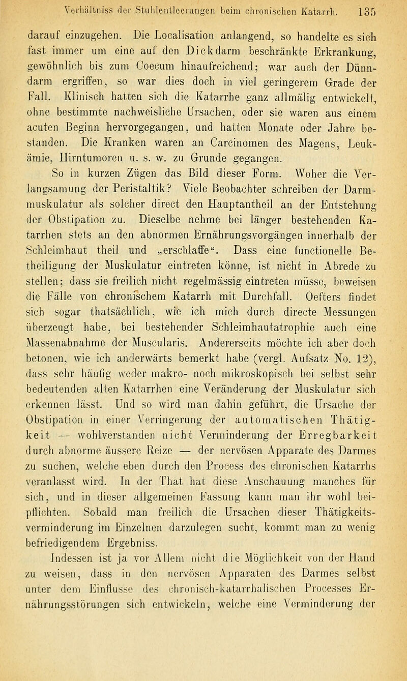 darauf einzugehen. Die Localisation anlangend, so handelte es sich fast immer um eine auf den Dickdarm beschränkte Erkrankung, gewöhnlich bis zum Coecum hinaufreichend; war auch der Dünn- darm ergriffen, so war dies doch in viel geringerem Grade der FalJ. Klinisch hatten sich die Katarrhe ganz allmälig entwickelt, ohne bestimmte nachweisliche Ursachen, oder sie waren aus einem acuten Beginn hervorgegangen, und hatten Monate oder Jahre be- standen. Die Kranken waren an Carcinomen des Magens, Leuk- ämie, Hirntumoren u. s. w. zu Grunde gegangen. So in kurzen Zügen das Bild dieser Form. Woher die Ver- langsamung der Peristaltik? Viele Beobachter schreiben der Darm- muskulatur als solcher direct den Hauptantheil an der Entstehung der Obstipation zu. Dieselbe nehme bei länger bestehenden Ka- tarrhen stets an den abnormen Ernährungsvorgängen innerhalb der Schleimhaut theil und „erschlaffe. Dass eine functionelle Be- theiligung der Muskulatur eintreten könne, ist nicht in Abrede zu stellen; dass sie freilich nicht regelmässig eintreten müsse, beweisen die Fälle von chronischem Katarrh mit Durchfall. Oefters findet sich sogar thatsächlich, wie ich mich durch directe Messungen überzeugt habe, bei bestehender Schleimhautatrophie auch eine Massenabnahme der Muscularis. Andererseits möchte ich aber doch betonen, wie ich anderwärts bemerkt habe (vergl. Aufsatz No. 12), dass sehr häufig weder raakro- noch mikroskopisch bei selbst sehr bedeutenden alten Katarrhen eine Veränderung der Muskulatur sich erkennen lässt. Und so wird man dahin geführt, die Ursache der Obstipation in einer Verringerung der automatischen Thätig- keit — wohlverstanden nicht Verminderung der Erregbarkeit durch abnorme äussere Reize — der nervösen Apparate des Darmes zu suchen, welche eben durch den Process des chronischen Katarrhs veranlasst wird. In der That hat diese Anschauung manches für sich, und in dieser allgemeinen Fassung kann man ihr wohl bei- pflichten. Sobald man freilich die Ursachen dieser Thätigkeits- verminderung im Einzelnen darzulegen sucht, kommt man zu wenig befriedigendem Ergebniss. Indessen ist ja vor Allem nicht die ^Möglichkeit von der Hand zu weisen, dass in den nervösen Apparaten des Darmes selbst unter dem Einflüsse des chronisch-katarrhalischen Processes Er- nährungsstörungen sich entwickeln, weiche eine Verminderung der