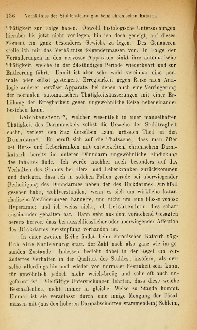 Thätigkeit zur Folge haben. Obwohl histologische Untersuchungen hierüber bis jetzt nicht vorliegen, bin ich doch geneigt, auf dieses Moment ein ganz besonderes Gewicht zq legen. Des Genaueren stelle ich mir das Verhältniss folgendermassen vor: In Folge der Veränderungen in den nervösen Apparaten sinkt ihre automatische Thätigkeit, welche in der 24stündigen Periode wiederkehrt und zur Entleerung führt. Damit ist aber sehr wohl vereinbar eine nor- male oder selbst gesteigerte Erregbarkeit gegen Reize nach Ana- logie anderer nervöser Apparate, bei denen auch eine Verringerung der normalen automalischen Thätigkeitsäusserungen mit einer Er- höhung der Erregbarkeit gegen ungewöhnliche Reize nebeneinander bestehen kann. Leichtenstern'^, welcher wesentlich in einer mangelhaften Thätigkeit des Darmmuskels selbst die Ursache der Stuhlträgheit sucht, verlegt den Sitz derselben „zum grössten Theil in den Dünndarm. Er beruft sich auf die Thatsache, dass man öfter bei Herz- und Leberkranken mit entwickeltem chronischem Darm- katarrh bereits im unteren Dünndarm ungewöhnliche Eindickung des Inhaltes finde. Ich werde nachher noch besonders auf das Verhalten des Stuhles bei Herz- und Leberkranken zurückkommen und darlegen, dass ich in solchen Fällen gerade bei überwiegender Betheiligung des Dünndarmes neben der des Dickdarmes Durchfall gesehen habe, wohlverstanden, wenn es sich um wirkliche katar- rhalische Veränderungen handelte, und nicht um eine blosse venöse Hyperämie; und ich weiss nicht, ob Leichtentern dies scharf auseinander gehalten hat. Dann geht aus dem vorstehend (gesagten bereits hervor, dass bei ausschliesslicher oder überwiegender Affection des Dickdarms Verstopfung vorhanden ist. In einer zweiten Reihe findet beim chronischen Katarrh täg- lich eineEntleerung statt, der Zahl nach also ganz wie im ge- sunden Zustande. Indessen besteht dabei in der Regel ein ver- ändertes Verhalten in der Qualität des Stuhles, insofern, als der- selbe allerdings hin und wieder von normaler Festigkeit sein kann, für gewöhnlich jedoch mehr weich-breiig und sehr oft auch un- geformt ist. Vielfältige Untersuchungen lehrten, dass diese weiche Beschaffenheit nicht immer in gleicher Weise zu Stande kommt. Einmal ist sie veranlasst durch eine innige Mengung der Fäcai- raassen mit (aus den höheren Darmabschnitten stammendem) Schleim,