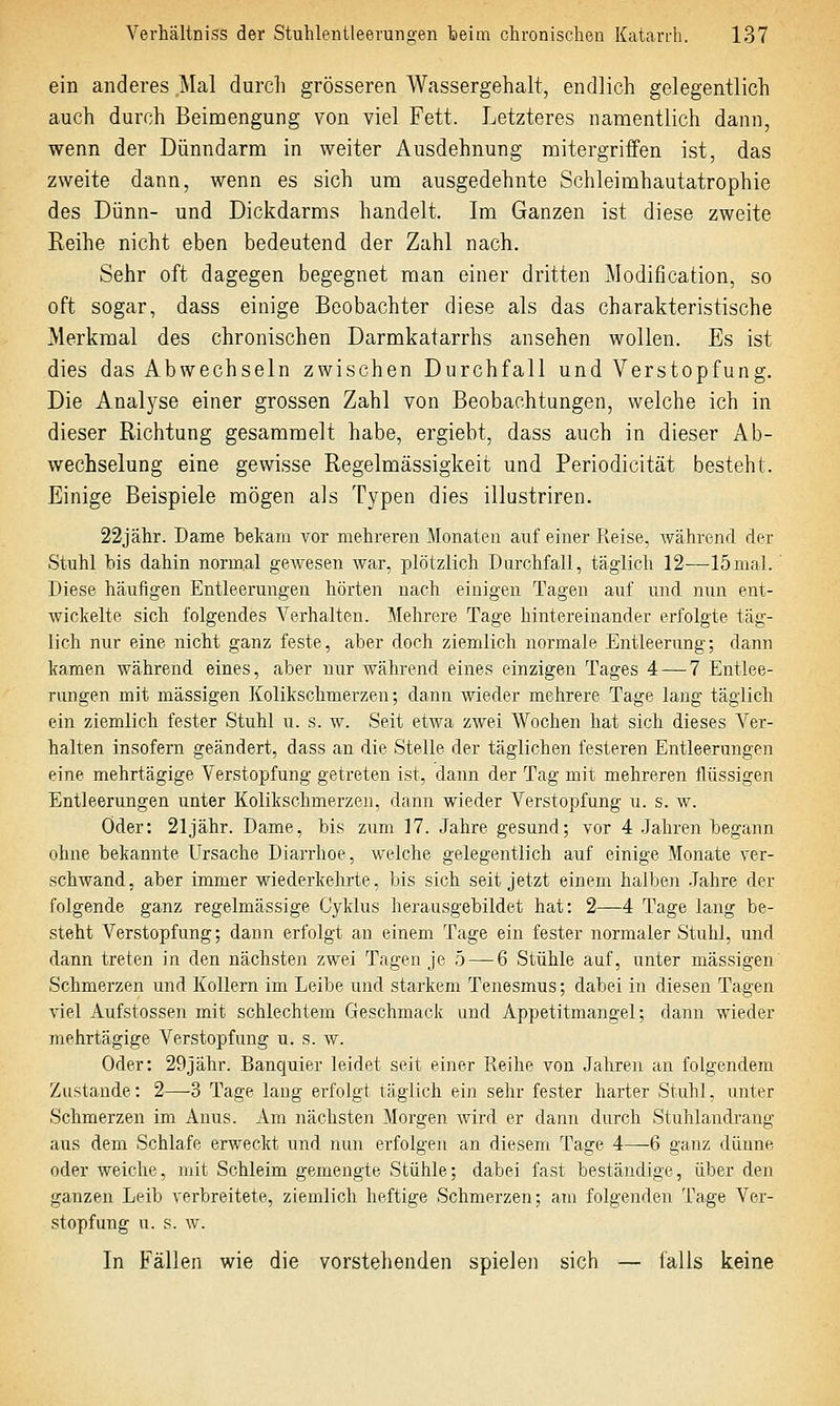 ein anderes Mal durch grösseren Wassergehalt, endlich gelegentlich auch durch Beimengung von viel Fett. Letzteres namentlich dann, wenn der Dünndarm in weiter Ausdehnung mitergriifen ist, das zweite dann, wenn es sich um ausgedehnte Schleimhautatrophie des Dünn- und Dickdarms handelt. Im Ganzen ist diese zweite Eeihe nicht eben bedeutend der Zahl nach. Sehr oft dagegen begegnet man einer dritten Modification, so oft sogar, dass einige Beobachter diese als das charakteristische Merkmal des chronischen Darmkatarrhs ansehen wollen. Es ist dies das Abwechseln zwischen Durchfall und Verstopfung. Die Analj^se einer grossen Zahl von Beobachtungen, welche ich in dieser Richtung gesammelt habe, ergiebt, dass auch in dieser Ab- wechselung eine gewisse Regelmässigkeit und Periodicität besteht. Einige Beispiele mögen als Typen dies illustriren. 22jähr. Dame bekam vor mehreren Monaten auf einer Reise, während der Stuhl bis dahin normal gewesen war, plötzlich Durchfall, täglich 12—15mal.' Diese häufigen Entleerungen hörten nach einigen Tagen auf und nun ent- wickelte sich folgendes Verhalten. Mehrere Tage hintereinander erfolgte täg- lich nur eine nicht ganz feste, aber doch ziemlich normale Entleerung; dann kamen während eines, aber nur während eines einzigen Tages 4 — 7 Entlee- rungen mit massigen Kolikschmerzen; dann wieder mehrere Tage lang täglich ein ziemlich fester Stuhl u. s. w. Seit etwa zwei Wochen hat sich dieses Ver- halten insofern geändert, dass an die Stelle der täglichen festeren Entleerungen eine mehrtägige Verstopfung getreten ist, dann der Tag mit mehreren flüssigen Entleerungen unter Kolikschmerzen, dann wieder Verstopfung u. s. w. Öder: 21 jähr. Dame, bis zum 17. Jahre gesund; vor 4 Jahren begann ohne bekannte Ursache Diarrhoe, welche gelegentlich auf einige Monate ver- schwand, aber immer wiederkehrte, bis sich seit jetzt einem halben Jahre der folgende ganz regelmässige Cyklus herausgebildet hat: 2—4 Tage lang be- steht Verstopfung; dann erfolgt an einem Tage ein fester normaler Stuhl, und dann treten in den nächsten zwei Tagen je 5 — 6 Stühle auf, unter massigen Schmerzen und Kollern im Leibe und starkem Tenesmus; dabei in diesen Tagen viel Aufstossen mit schlechtem Geschmack and Appetitmangel; dann wieder mehrtägige Verstopfung u. s. w. Oder: 29jähr. Banquier leidet seit einer Reihe von Jahren an folgendem Zustande: 2—3 Tage lang erfolgt täglich ein sehr fester harter Stuhl, unter Schmerzen im Anus. Am nächsten Morgen wird er dann durch Stuhlandrang aus dem Schlafe erweckt und nun erfolgen an diesem Tage 4—6 ganz dünne oder weiche, mit Schleim gemengte Stühle; dabei fast beständige, über den ganzen Leib verbreitete, ziemlich heftige Schmerzen; am folgenden Tage Ver- stopfung u. s. w. In Fällen wie die vorstehenden spielen sich — falls keine