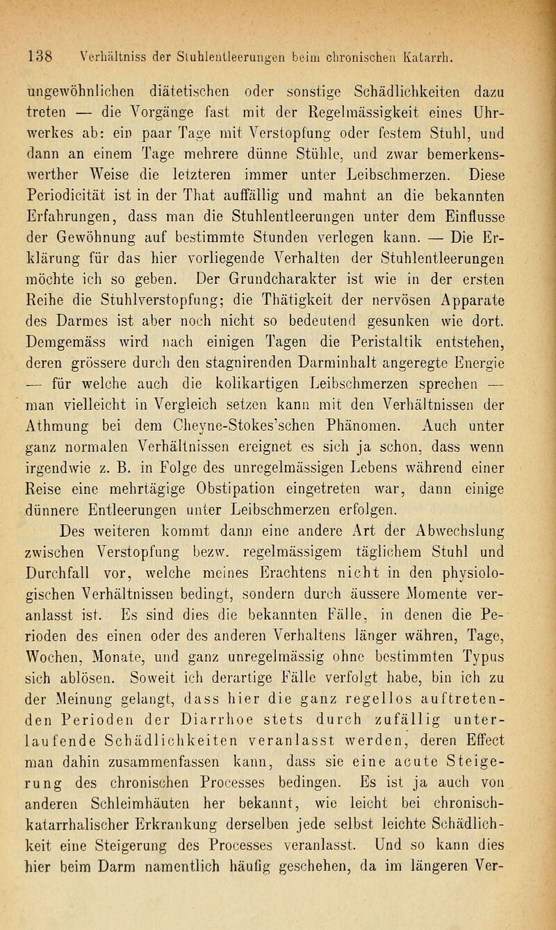 ungewöhnlichen diätetischen oder sonstige Schädlichkeiten dazu treten — die Vorgänge fast mit der Regelraässigkeit eines Uhr- werkes ab: ein paar Tage mit Verstopfung oder festem Stuhl, und dann an einem Tage mehrere dünne Stühle, und zwar bemerkens- werther Weise die letzteren immer unter Leibschmerzen. Diese Periodicität ist in der That auffällig und mahnt an die bekannten Erfahrungen, dass man die Stuhlentleerungen unter dem Einflüsse der Gewöhnung auf bestimmte Stunden verlegen kann. — Die Er- klärung für das hier vorliegende Verhalten der Stuhlentleerungen möchte ich so geben. Der Grundcharakter ist wie in der ersten Reihe die Stuhlverstopfung; die Thätigkeit der nervösen Apparate des Darmes ist aber noch nicht so bedeutend gesunken wie dort. Demgemäss wird nach einigen Tagen die Peristaltik entstehen, deren grössere durch den stagnirenden Darminhalt angeregte Energie — für welche auch die kolikartigen Leibschmerzen sprechen — man vielleicht in Vergleich setzen kann mit den Verhältnissen der Athmung bei dem Cheyne-Stokes'schen Phänomen. Auch unter ganz normalen Verhältnissen ereignet es sich ja schon, dass wenn irgendwie z. B. in Folge des unregelmässigen Lebens während einer Reise eine mehrtägige Obstipation eingetreten war, dann einige dünnere Entleerungen unter Leibschmerzen erfolgen. Des weiteren kommt dami eine andere Art der Abwechslung zwischen Verstopfung bezw. regelmässigem täglichem Stuhl und Durchfall vor, welche meines Erachtens nicht in den physiolo- gischen Verhältnissen bedingt, sondern durch äussere Momente ver- anlasst ist. Es sind dies die bekannten Fälle, in denen die Pe- rioden des einen oder des anderen Verhaltens länger währen, Tage, Wochen, Monate, und ganz unregelmässig ohne bestimmten Typus sich ablösen. Soweit ich derartige Fälle verfolgt habe, bin ich zu der Meinung gelangt, dass hier die ganz regellos auftreten- den Perioden der Diarrhoe stets durch zufällig unter- laufende Schädlichkeiten veranlasst werden, deren Effect man dahin zusammenfassen kann, dass sie eine acute Steige- rung des chronischen Processes bedingen. Es ist ja auch von anderen Schleimhäuten her bekannt, wie leicht bei chronisch- katarrhalischer Erkrankung derselben jede selbst leichte Schädlich- keit eine Steigerung des Processes veranlasst. Und so kann dies hier beim Darm namentlich häufig geschehen, da im längeren Ver-