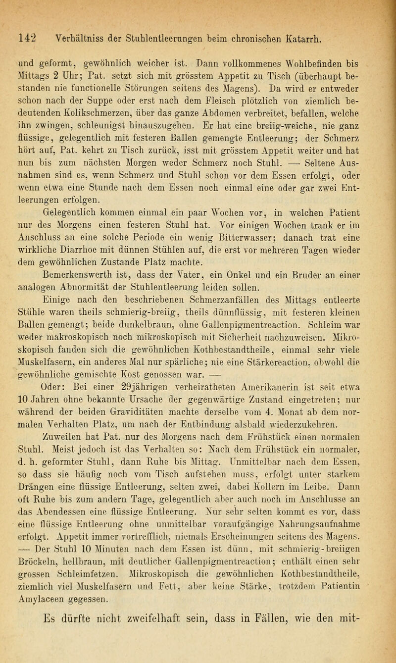 und geformt, gewöhnlich weicher ist. Dann vollkommenes Wohlbefinden bis Mittags 2 Uhr; Pat. setzt sich mit grösstem Appetit zu Tisch (überhaupt be- standen nie functionelle Störungen seitens des Magens). Da wird er entweder schon nach der Suppe oder erst nach dem Fleisch plötzlich von ziemlich be- deutenden Kolikschmerzen, über das ganze Abdomen verbreitet, befallen, welche ihn zwingen, schleunigst hinauszugehen. Er hat eine breiig-Aveiche, nie ganz flüssige, gelegentlich mit festeren Ballen gemengte Entleerung; der Schmerz hört auf, Pat. kehrt zu Tisch zurück, isst mit grösstem Appetit weiter und hat nun bis zum nächsten Morgen weder Schmerz noch Stuhl. —■ Seltene Aus- nahmen sind es, wenn Schmerz und Stuhl schon vor dem Essen erfolgt, oder Avenn etwa eine Stunde nach dem Essen noch einmal eine oder gar zwei Ent- leerungen erfolgen. Gelegentlich kommen einmal ein paar Wochen vor, in welchen Patient nur des Morgens einen festeren Stuhl hat. Vor einigen Wochen trank er im Anschluss an eine solche Periode ein wenig Bitterwasser; danach trat eine wirkliche Diarrhoe mit dünnen Stühlen auf, die erst vor mehreren Tagen wieder dem gewöhnlichen Zustande Platz machte. Bemerkenswerth ist, dass der Vater, ein Onkel und ein Bruder an einer analogen Abnormität der Stuhlentleerung leiden sollen. Einige nach den beschriebenen Schmerzanfällen des Mittags entleerte Stühle waren theils schmierig-breiig, theils dünnflüssig, mit festeren kleinen Ballen gemengt; beide dunkelbraun, ohne Gallenpigmentreaction. Schleim Avar weder makroskopisch noch mikroskopisch mit Sicherheit nachzuweisen. Mikro- skopisch fanden sich die geAvöhnlichen Kothbestandtheile, einmal sehr viele Muskelfasern, ein anderes Mal nur spärliche; nie eine Stärkereaction, obAvohl die geAvöhnliche gemischte Kost genossen war. — Oder: Bei einer 29jährigen verheiratheten Amerikanerin ist seit etwa 10 Jahren ohne bekannte Ursache der gegeuAvärtige Zustand eingetreten; nur Avährend der beiden Graviditäten machte derselbe vom 4. Monat ab dem nor- malen Verhalten Platz, um nach der Entbindung alsbald Aviederzukehren. Zuweilen hat Pat. nur des Morgens nach dem Frühstück einen normalen Stuhl. Meist jedoch ist das Verhalten so: ]Siach dem Frühstück ein normaler, d. h. geformter Stuhl, dann Ruhe bis Mittag. Unmittelbar nach dem Essen, so dass sie häufig noch vom Tisch aufstehen muss, erfolgt unter starkem Drängen eine flüssige Entleerung, selten zAvei, dabei Kollern im Leibe. Dann oft Pvuhe bis zum andern Tage, gelegentlich aber auch noch im Anschlüsse an das Abendessen eine flüssige Entleerung. Nur sehr selten kommt es vor, dass eine flüssige Entleerung ohne unmittelbar voraufgängige Nahrungsaufnahme erfolgt. Appetit immer vortrefflich, niemals Erscheinungen seitens des Magens. — Der Stuhl 10 Minuten nach dem Essen ist dünn, mit schmierig-breiigen Bröckeln, hellbraun, mit deutlicher Gallenpigmentreaction; enthält einen sehr grossen Schleimfetzen. Mikroskopisch die geAvöhnlichen Kothbestandtheile, ziemlich viel Muskelfasern und Fett, aber keine Stärke, trotzdem Patientin Amylaceen gegessen. Es dürfte nicht zweifelhaft sein, dass in Fällen, wie den mit-