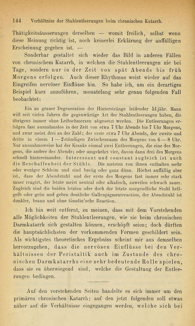 Thätigkeitsäusserungen derselben — womit freilich, selbst wenn diese Meinung richtig ist, noch keinerlei Erklärung der auffälligen Erscheinung gegeben ist. — Sonderbar gestaltet sich wieder das Bild in anderen Fällen von chronischem Katarrh, in welchen die Stuhlentleerungen nie bei Tage, sondern nur in der Zeit von spät Abends bis früh Morgens erfolgen. Auch dieser Rhythmus weist wieder auf das Eingreifen nervöser Einflüsse hin. So habe ich, um ein derartiges Beispiel kurz anzuführen, monatelang sehr genau folgenden Fall beobachtet: Ein an grauer Degeneration der Hinterstränge leidender 51 jähr. Mann will seit vielen .Jahren die gegenwärtige Art der Stuhlentleerungen haben, die übrigens immer ohne Leibschmerzen abgesetzt werden. Die Entleerungen er- folgen fast ausnahmslos in der Zeit von etwa 7 Uhr Abends bis 7 Uhr Morgens, und zwar meist drei an der Zahl; der erste etwa 7 Uhr Abends, der zweite und dritte in einem 1 — 2 stündigen Zwischenraum des Morgens von 6 — 8 Uhr. l^iM ausnahmsweise hat der Kranke einmal zwei Entleerungen, die eine des Mor- gens, die andere des Abends; oder umgekehrt vier, davon dann di-ei des Morgens schnell hintereinander. Interessant und constant zugleich ist auch die Beschaffenheit der Stühle. Die meisten von ihnen enthalten mehr oder weniger Schleim und sind breiig oder ganz dünn. Höchst auffällig aber ist, dass der Abendstuhl und der erste des Morgens fast immer sehr stark sauer reagirt, der letzte meist neutral oder alkalisch, zuweilen schwach sauer. Zugleich sind die beiden letzten oder doch der letzte morgendliche Stuhl hell- gelb oder grün und geben deutliche Gallenpigmentreaction, der Abendstuhl ist dunkler, braun und ohne Gmelin'sche Reaction. Ich bin weit entfernt, zu meinen, dass mit dem Vorstehenden alle Möglichkeiten der Stuhlentleerungen, wie sie beim chronischen Darmkatarrh sich gestalten können, erschöpft seien; doch dürften die hauptsächlichsten der vorkommenden Formen geschildert sein. Als wichtigstes theoretisches Ergebniss scheint mir aus demselben hervorzugehen, dass die nervösen Einflüsse bei den Ver- hältnissen der Peristaltik auch im Zustande des chro- nischen Darmkatarrhs eine sehr bedeutende Rolle spielen, dass sie es überwiegend sind, welche die Gestaltung der Entlee- rungen bedingen. Auf den vorstehenden Seiten handelte es sich immer um den primären chronischen Katarrh; auf den jetzt folgenden soll etwas näher auf die Verhälinisse eingegangen werden, welche sich bei