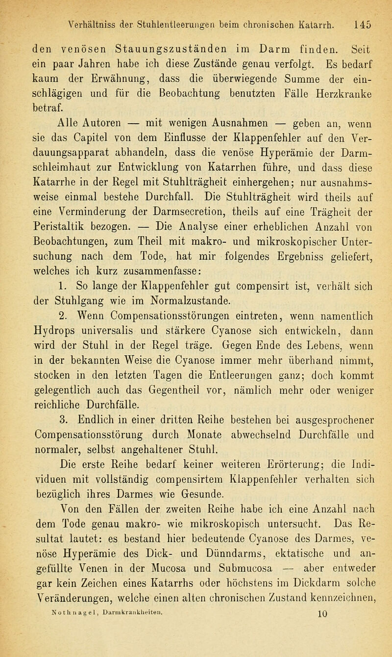 den venösen Stauungszuständen im Darm finden. Seit ein paar Jahren habe ich diese Zustände genau verfolgt. Es bedarf kaum der Erwähnung, dass die überwiegende Summe der ein- schlägigen und für die Beobachtung benutzten Fälle Herzkranke betraf. Alle Autoren — mit wenigen Ausnahmen — geben an, wenn sie das Capitel von dem Einflüsse der Klappenfehler auf den Ver- dauungsapparat abhandeln, dass die venöse Hyperämie der Darm- schleimhaut zur Entwicklung von Katarrhen führe, und dass diese Katarrhe in der Regel mit Stuhlträgheit; einhergehen; nur ausnahms- weise einmal bestehe Durchfall. Die Stuhlträgheit wird theils auf eine Verminderung der Darmsecretion, theils auf eine Trägheit der Peristaltik bezogen. — Die Analyse einer erheblichen Anzahl von Beobachtungen, zum Theil mit makro- und mikroskopischer Unter- suchung nach dem Tode, hat mir folgendes Ergebniss geliefert, welches ich kurz zusammenfasse: 1. So lange der Klappenfehler gut compensirt ist, verhält sich der Stuhlgang wie im Normalzustande. 2. Wenn Compensationsstörungen eintreten, wenn namentlich Hydrops universalis und stärkere Cyanose sich entwickeln, dann wird der Stuhl in der Regel träge. Gegen Ende des Lebens, wenn in der bekannten Weise die Cyanose immer mehr überhand nimmt, stocken in den letzten Tagen die Entleerungen ganz; doch kommt gelegentlich auch das Gegentheil vor, nämlich mehr oder weniger reichliche Durchfälle. 3. Endlich in einer dritten Reihe bestehen bei ausgesprochener Compensationsstörung durch Monate abwechselnd Durchfälle und normaler, selbst angehaltener Stuhl. Die erste Reihe bedarf keiner weiteren Erörterung; die Indi- viduen mit vollständig compensirtem Klappenfehler verhalten sich bezüglich ihres Darmes wie Gesunde. Von den Fällen der zweiten Reihe habe ich eine Anzahl nach dem Tode genau makro- wie mikroskopisch untersucht. Das Re- sultat lautet: es bestand hier bedeutende Cyanose des Darmes, ve- nöse Hyperämie des Dick- und Dünndarms, ektatische und an- gefüllte Venen in der Mucosa und Submucosa — aber entweder gar kein Zeichen eines Katarrhs oder höchstens im Dickdarm solche Veränderungen, welche einen alten chronischen Zustand kennzeicliueu, Notliiiagel, Durmkranklieiteii. IQ