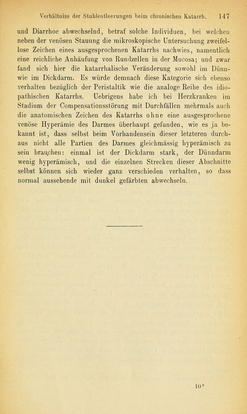 und Diarrhoe abwechselnd, betraf solche Individuen, bei vveicjhen neben der venösen Stauung die mikroskopische Untersuchung zweifel- lose Zeichen eines ausgesprochenen Katarrhs nachwies, namentlich eine reichliche Anhäufung von Rundzellen in der Mucosa; und zwar fand sich hier die katarrhalische Veränderung sowohl im Dünn- wie im Dickdarm. Es würde demnach diese Kategorie sich ebenso verhalten bezüglich der Peristaltik wie die analoge Reihe des idio- pathischen Katarrhs. Uebrigens habe ich bei Herzkranken im Stadium der Compensationsstörung mit Durchfällen mehrmals auch die anatomischen Zeichen des Katarrhs ohne eine ausgesprochene venöse Hyperämie des Darmes überhaupt gefunden, wie es ja be- kannt ist, dass selbst beim Vorhandensein dieser letzteren durch- aus nicht alle Partien des Darmes gleichmässig hyperämisch zu sein brau.chen: einmal ist der Dickdarm stark, der Dünndarm wenig hyperämisch, und die einzelnen Strecken dieser Abschnitte selbst können sich wieder ganz verschieden verhalten, so dass normal aussehende mit dunkel gefärbten abwechseln. lü'