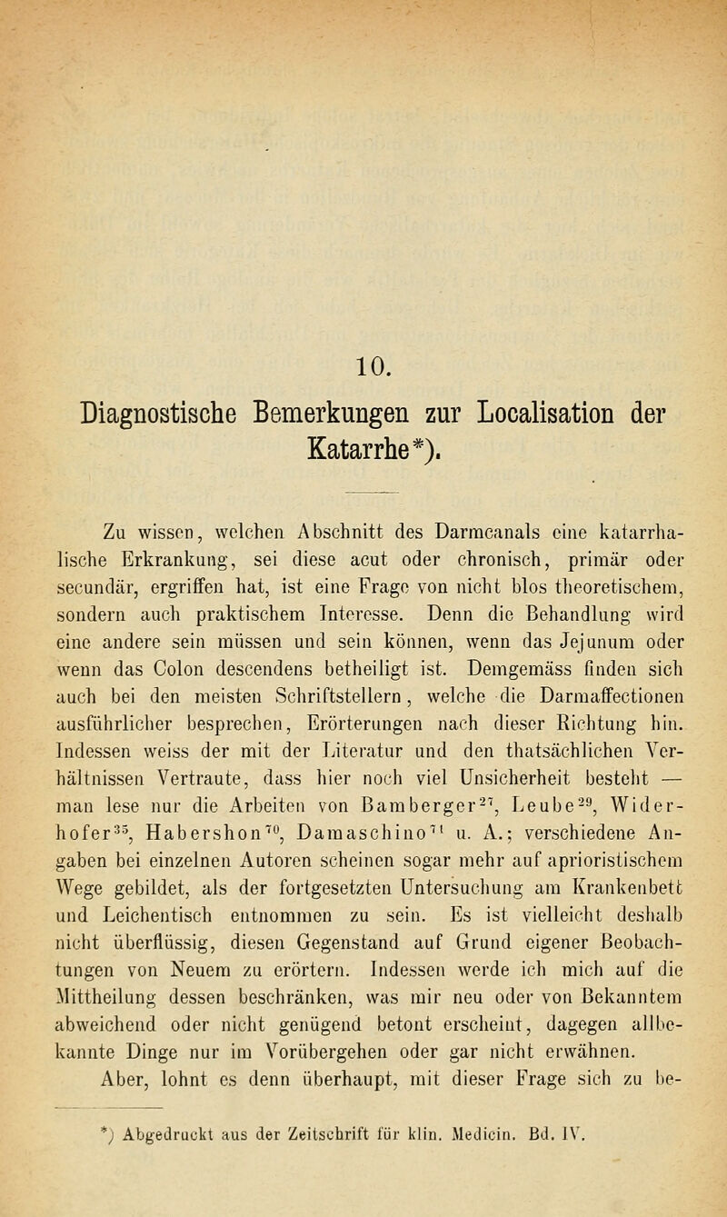 10. Diagnostische Bemerkungen zur Localisation der Katarrhe*). Zu wissen, welchen Abschnitt des Darracanals eine katarrha- lische Erkrankung, sei diese acut oder chronisch, primär oder secundär, ergriffen hat, ist eine Frage von nicht blos theoretischem, sondern auch praktischem Interesse. Denn die Behandlung wird eine andere sein müssen und sein können, wenn das Jejunum oder wenn das Colon descendens betheiligt ist. Demgemäss finden sich auch bei den meisten Schriftstellern, welche die Darmaffectionen ausführlicher besprechen, Erörterungen nach dieser Richtung hin. Indessen weiss der mit der Literatur und den thatscächlichen Ver- hältnissen Vertraute, dass hier noch viel Unsicherheit besteht — man lese nur die Arbeiten von Bamberger^'', Leube^^, Wider- hofer^', Habershon^, Damaschino'^' u. A.; verschiedene An- gaben bei einzelnen Autoren scheinen sogar mehr auf aprioristischem Wege gebildet, als der fortgesetzten Untersuchung am Krankenbett und Leichentisch entnommen zu sein. Es ist vielleicht deslialb nicht überflüssig, diesen Gegenstand auf Grund eigener Beobach- tungen von Neuem zu erörtern. Indessen werde ich mich auf die Mittheilung dessen beschränken, was mir neu oder von Bekanntem abweichend oder nicht genügend betont erscheint, dagegen allbe- kannte Dinge nur im Vorübergehen oder gar nicht erwähnen. Aber, lohnt es denn überhaupt, mit dieser Frage sich zu be- *) Abgedruckt aus der Zeitschrift für klin. Medicin. Bd. IV,