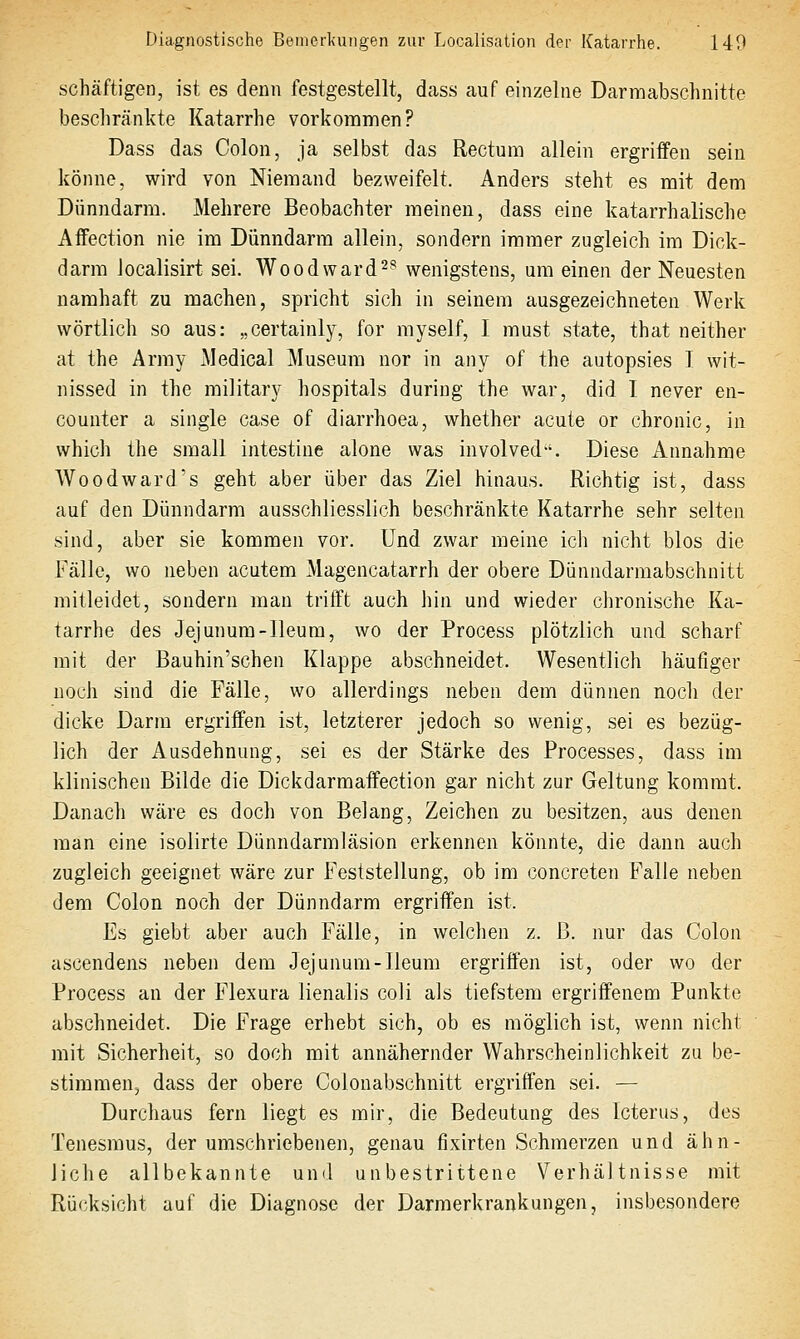 schäftigen, ist es denn festgestellt, dass auf einzelne Darmabschnitte beschränkte Katarrhe vorkommen? Dass das Colon, ja selbst das Rectum allein ergriffen sein könne, wird von Niemand bezweifelt. Anders steht es mit dem Dünndarm. Mehrere Beobachter meinen, dass eine katarrhalische Affection nie im Dünndarm allein, sondern immer zugleich im Dick- darm Jocalisirt sei. Woodward-^ wenigstens, um einen der Neuesten namhaft zu machen, spricht sich in seinem ausgezeichneten Werk wörtlich so aus: „certainly, for myself, I must state, that neither at the Army Medical Museum nor in any of the autopsies I wit- nissed in the miiitary hospitals during the war, did I never en- counter a single case of diarrhoea, whether acute or chronic, in which the small intestina alone was involved. Diese Annahme Wo od ward's geht aber über das Ziel hinaus. Richtig ist, dass auf den Dünndarm ausschliesslich beschränkte Katarrhe sehr selten sind, aber sie kommen vor. Und zwar meine ich nicht blos die Fälle, wo neben acutem Magencatarrh der obere Dünndarmabschnitt mitleidet, sondern man trifft auch hin und wieder chronische Ka- tarrhe des Jejunum-Ileum, wo der Process plötzlich und scharf mit der Bauhin'schen Klappe abschneidet. Wesentlich häufiger noch sind die Fälle, wo allerdings neben dem dünnen noch der dicke Darm ergriffen ist, letzterer jedoch so wenig, sei es bezüg- lich der Ausdehnung, sei es der Stärke des Processes, dass im klinischen Bilde die Dickdarmaffection gar nicht zur Geltung kommt. Danach wäre es doch von Belang, Zeichen zu besitzen, aus denen man eine isolirte Dünndarmläsion erkennen könnte, die dann auch zugleich geeignet wäre zur Feststellung, ob im concreten Falle neben dem Colon noch der Dünndarm ergriffen ist. Es giebt aber auch Fälle, in welchen z. ß. nur das Colon ascendens neben dem Jejunum-Ileum ergriffen ist, oder wo der Process an der Flexura lienalis coli als tiefstem ergriffenem Punkte abschneidet. Die Frage erhebt sich, ob es möglich ist, wenn nicht mit Sicherheit, so doch mit annähernder Wahrscheinlichkeit zu be- stirameUj dass der obere Colonabschnitt ergriffen sei. — Durchaus fern liegt es mir, die Bedeutung des Icterus, des Tenesraus, der umschriebenen, genau fixirten Schmerzen und ähn- liche allbekannte und unbestrittene Verhältnisse mit Rücksicht auf die Diagnose der Darmerkrankungen, insbesondere