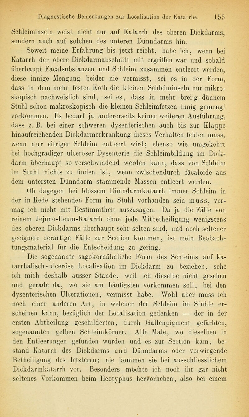 Schleiminseln weist nicht nur auf Katarrh des oberen Dickdarms, sondern auch auf solchen des unteren Dünndarms hin. Soweit meine Erfahrung bis jetzt reicht, habe ich, wenn bei Katarrh der obere Dickdarmabschnitt mit ergriffen war und sobald überhaupt Fcäcalsubstanzen und Schleim zusammen entleert werden, diese innige Mengung beider nie vermisst, sei es in der Form, dass in dem mehr festen Koth die kleinen Schleiminseln nur mikro- skopisch nachweislich sind, sei es, dass in mehr breiig-dünnem Stuhl schon makroskopisch die kleinen Schleimfetzeu innig gemengt vorkommen. Es bedarf ja andererseits keiner weitereu Ausführung, dass z. B. bei einer schweren dysenterischen auch bis zur Klappe hinaufreichenden Dickdarmerkrankung dieses Verhalten fehlen raass, wenn nur eitriger Schleim entleert wird; ebenso wie umgekehrt bei hochgradiger ulceröser Dysenterie die Schleimbildung im Dick- darm überhaupt so verschwindend werden kann, dass von Schleim im Stuhl nichts zu finden ist, wenn zwischendurch fäcaloide aus dem untersten Dünndarm stammende Massen entleert werden. Ob dagegen bei blossem Dünndarmkatarrh immer Schleim in der in Rede stehenden Form im Stuhl vorhanden sein muss, ver- mag ich nicht mit Bestimmtheit auszusagen. Da ja die Fälle von reinem Jejuno-Ueum-Katarrh ohne jede Mitbetheiligung wenigstens des oberen Dickdarms überhaupt sehr selten sind, und noch seltener geeignete derartige Fälle zur Seciion kommen, ist mein Beobach- tungsmaterial für die Entscheidung zu gering. Die sogenannte sagokornähnliche Form des Schleims auf ka- tarrhalisch-ulceröse Localisation im Dickdarm zu beziehen, sehe ich mich deshalb ausser Stande, weil ich dieselbe nicht gesehen und gerade da, wo sie am häufigsten vorkommen soll, bei den dysenterischen Ulcerationen, vermisst habe. Wohl aber rauss ich noch einer anderen xArt, in welcher der Schleim im Stuhle er- scheinen kann, bezüglich der Localisation gedenken ■— der in der ersten Abtheilung geschilderten, durch Gallenpigment gefärbten, sogenannten gelben Schleimkörner. Alle Male, wo dieselben in den Entleerungen gefunden wurden und es zur Section kam, be- stand Katarrh des Dickdarms und Dünndarms oder vorwiegende Betheiligung des letzteren; nie kommen sie bei ausschliesslichem Dickdarmkatarrh vor. Besonders möchte ich noch ihr gar nicht seltenes Vorkommen beim Ileotyphus hervorheben, also bei einem