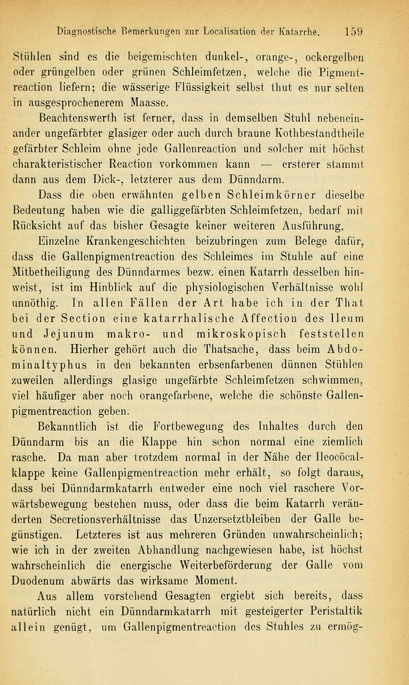 Stühlen sind es die beigemischten dunkel-, orange-, ockergelben oder grüngelben oder grünen Schleirafetzen, welche die Pigment- reaction liefern; die wässerige Flüssigkeit selbst thiit es nur selten in ausgesprochenerem Maasse. Beachtenswerth ist ferner, dass in demselben Stuhl nebenein- ander ungefärbter glasiger oder auch durch braune Kothbestandtheile gefärbter Schleim ohne jede Gallenreaction und solcher mit höchst charakteristischer Reaction vorkommen kann — ersterer stammt dann aus dem Dick-, letzterer aus dem Dünndarm. Dass die oben erwähnten gelben Schleimkörner dieselbe Bedeutung haben wie die galliggefärbten Schleimfetzen, bedarf mit Rücksicht auf das bisher Gesagte keiner weiteren Ausführung. Einzelne Krankengeschichten beizubringen zum Belege dafür, dass die Gallenpigraentreaction des Schleimes im Stuhle auf eine Mitbetheiligung des Dünndarmes bezw. einen Katarrh desselben hin- weist, ist im Hinblick auf die physiologischen Verhältnisse wohl unnöthig. In allen Fällen der Art habe ich in der That bei der Section eine katarrhalische Affection des Ileum und Jejunum makro- und mikroskopisch feststellen können. Hierher gehört auch die Thatsache, dass beim Abdo- minaltyphus in den bekannten erbsenfarbenen dünnen Stühlen zuweilen allerdings glasige ungefärbte Schleimfetzen schwimmen, viel häufiger aber noch orangefarbene, welche die schönste Gallen- pigmentreaction geben. Bekanntlich ist die Fortbewegung des Inhaltes durch den Dünndarm bis an die Klappe hin schon normal eine ziemlich rasche. Da man aber trotzdem normal in der Nähe der Ileocöcal- klappe keine Gallenpigmentreaction mehr erhält, so folgt daraus, dass bei Dünndarmkatarrh entweder eine noch viel raschere Vor- wärtsbewegung bestehen muss, oder dass die beim Katarrh verän- derten Secretionsverhältnisse das Unzersetztbleiben der Galle be- günstigen. Letzteres ist aus mehreren Gründen unwahrscheinlich; wie ich in der zweiten Abhandlung nachgewiesen habe, ist höchst wahrscheinlich die energische Weiterbeförderung der Galle vom Duodenum abwärts das wirksame Moment. Aus allem vorstehend Gesagten ergiebt sich bereits, dass natürlich nicht ein Dünndarmkatarrh mit gesteigerter Peristaltik allein genügt, um Gallenpigmentreaction des Stuhles zu ermög-