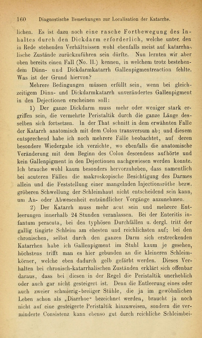 liehen. Es ist dazu noch eine rasche Fortbewegung des In- haltes durch den Dickdarm erforderlich, welche unter den in Rede stehenden Verhältnissen wohl ebenfalls noeist auf katarrha- lische Zustände zurückzuführen sein dürfte. Nun lernten wir aber oben bereits einen Fall (No. IL) kennen, in welchem trotz bestehen- deha Dünn- und Dickdarmkatarrh Gallenpigmentreaction fehlte. Was ist der Grund hiervon? Mehrere Bedingungen müssen erfüllt sein, wenn bei gleich- zeitigem Dünn- und Dickdarmkatarrh unverändertes Gallenpigment in den Dejectionen erscheinen soll: 1) Der ganze Dickdarm muss mehr oder weniger stark er- griffen sein, die vermehrte Peristaltik durch die ganze Länge des- selben sich fortsetzen. In der That schnitt in dem erwähnten Falle der Katarrh anatomisch mit dem Colon transversum ab; und diesem entsprechend habe ich noch mehrere Fälle beobachtet, auf deren besondere Wiedergabe ich verzichte, wo ebenfalls die anatomische Veränderung mit dem Beginn des Colon descendens aufhörte und kein Gallenpigment in den Dejectionen nachgewiesen werden konnte. Ich brauche wohl kaum besonders hervorzuheben, dass namentlich bei acuteren Fällen die makroskopische Besichtigung des Darmes allein und die Feststellung einer mangelnden Injectionsröthe bezw. gröberen Schwellung der Schleimhaut nicht entscheidend sein kann, um An- oder Abwesenheit entzündlicher Vorgänge anzunehmen. 2) Der Katarrh muss mehr acut sein und mehrere Ent- leerungen innerhalb 24 Stunden veranlassen. Bei der Enteritis in- fantum peracuta, bei den typhösen Durchfällen u. dergl. tritt der gallig tingirte Schleim am ehesten und reichlichsten auf; bei den chronischen, selbst durch den ganzen Darm sich erstreckenden Katarrhen habe ich Gallenpigraent im Stuhl kaum je gesehen, höchstens trifft mau es hier gebunden an die kleineren Schleim- körner, welche eben dadurch gelb gefärbt werden. Dieses Ver- halten bei chronisch-katarrhalischen Zuständen erklärt sich offenbar daraus, dass bei diesen in der Regel die Peristaltik unerheblich oder auch gar nicht gesteigert ist. Denn die Entleerung eines oder auch zweier schmierig-breiiger Stüiile, die ja im gewöhnlichen Leben schon als „Diarrhoe bezeichnet werden, braucht ja noch nicht auf eine gesteigerte Peristaltik hinzuweisen, sondern die ver- minderte Consistenz kann ebenso gut durch reichliche Schleirabei-