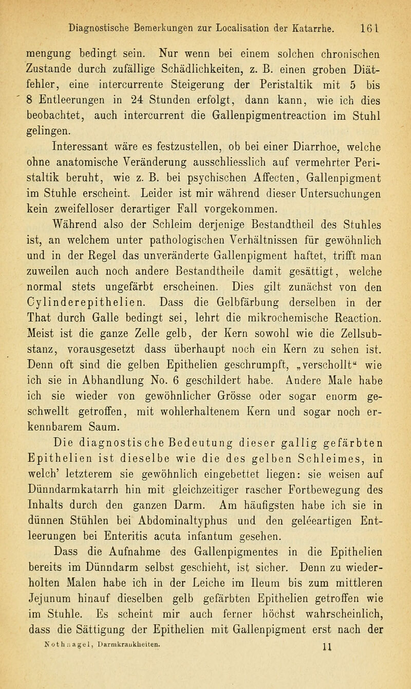 mengung bedingt sein. Nur wenn bei einem solchen chronischen Zustande durch zufällige Schädlichkeiten, z. B. einen groben Diät- fehler, eine intercurrente Steigerung der Peristaltik mit 5 bis 8 Entleerungen in 24 Stunden erfolgt, dann kann, wie ich dies beobachtet, auch intercurrent die Gallenpigmentreaction im Stuhl gelingen. Interessant wäre es festzustellen, ob bei einer Diarrhoe, welche ohne anatomische Veränderung ausschliesslich auf vermehrter Peri- staltik beruht, wie z. B. bei psychischen Aifecten, Gallenpigment im Stuhle erscheint. Leider ist mir während dieser Untersuchungen kein zweifelloser derartiger Fall vorgekommen. Während also der Schleim derjenige Bestandtheil des Stuhles ist, an welchem unter pathologischen Verhältnissen für gewöhnlich und in der Regel das unveränderte Gallenpigment haftet, trifft man zuweilen auch noch andere Bestandtheile damit gesättigt, welche normal stets ungefärbt erscheinen. Dies gilt zunächst von den Cylinderepithelien. Dass die Gelbfärbung derselben in der That durch Galle bedingt sei, lehrt die mikrochemische Reaction. Meist ist die ganze Zelle gelb, der Kern sowohl wie die Zellsub- stanz, vorausgesetzt dass überhaupt noch ein Kern zu sehen ist. Denn oft sind die gelben Epithelien geschrumpft, „verschollt wie ich sie in Abhandlung No. 6 geschildert habe. Andere Male habe ich sie wieder von gewöhnlicher Grösse oder sogar enorm ge- schwellt getroffen, mit wohlerhaltenera Kern und sogar noch er- kennbarem Saum. Die diagnostis che Bedeutung dieser gallig gefärbten Epithelien ist dieselbe wie die des gelben Schleimes, in welch' letzterem sie gewöhnlich eingebettet liegen: sie weisen auf Dünndarmkatarrh hin mit gleichzeitiger rascher Fortbewegung des Inhalts durch den ganzen Darm. Am häufigsten habe ich sie in dünnen Stühlen bei Abdominaltyphus und den geleeartigen Ent- leerungen bei Enteritis acuta infantum gesehen. Dass die Aufnahme des Gallenpigmentes in die Epithelien bereits im Dünndarm selbst geschieht, ist sicher. Denn zu wieder- holten Malen habe ich in der Leiche im Ileum bis zum mittleren Jejunum hinauf dieselben gelb gefärbten Epithelien getroffen wie im Stuhle. Es scheint mir auch ferner höchst wahrscheinlich, dass die Sättigung der Epithelien mit Gallenpigment erst nach der Koth;.agel, Darmkraukheiten. 11