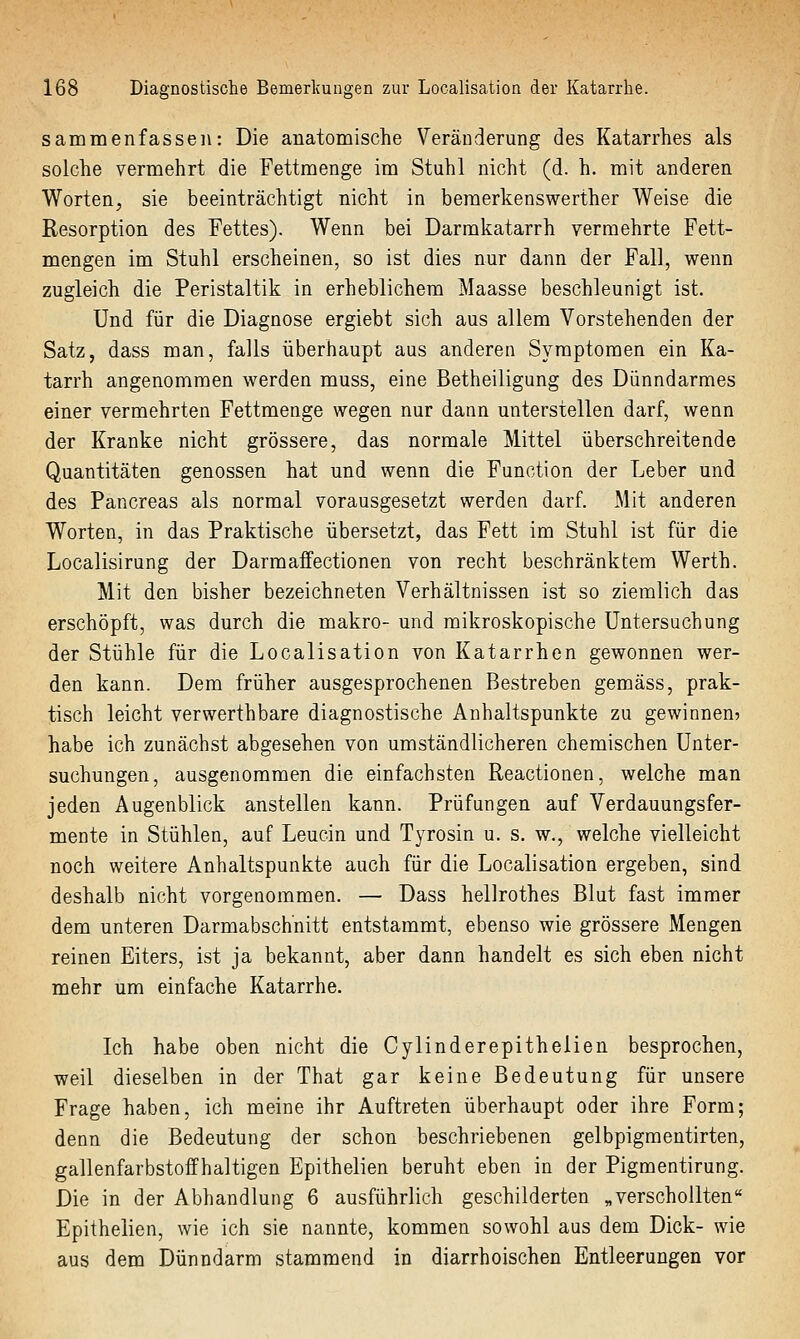 sammenfasseii: Die anatomische Veränderung des Katarrhes als solche vermehrt die Fettmenge im Stuhl nicht (d. h. mit anderen Worten, sie beeinträchtigt nicht in bemerkenswerther Weise die Resorption des Fettes). Wenn bei Darmkatarrh vermehrte Fett- mengen im Stuhl erscheinen, so ist dies nur dann der Fall, wenn zugleich die Peristaltik in erheblichem Maasse beschleunigt ist. Und für die Diagnose ergiebt sich aus allem Vorstehenden der Satz, dass man, falls überhaupt aus anderen Symptomen ein Ka- tarrh angenommen werden muss, eine Betheiligung des Dünndarmes einer vermehrten Fettmenge wegen nur dann unterstellen darf, wenn der Kranke nicht grössere, das normale Mittel überschreitende Quantitäten genossen hat und wenn die Function der Leber und des Pancreas als normal vorausgesetzt werden darf. Mit anderen Worten, in das Praktische übersetzt, das Fett im Stuhl ist für die Localisirung der Darmaffectionen von recht beschränktem Werth. Mit den bisher bezeichneten Verhältnissen ist so ziemlich das erschöpft, was durch die makro- und mikroskopische Untersuchung der Stühle für die Localisation von Katarrhen gewonnen wer- den kann. Dem früher ausgesprochenen Bestreben gemäss, prak- tisch leicht verwerthbare diagnostische Anhaltspunkte zu gewinnen? habe ich zunächst abgesehen von umständlicheren chemischen Unter- suchungen, ausgenommen die einfachsten Reactionen, welche man jeden Augenblick anstellen kann. Prüfungen auf Verdauungsfer- mente in Stühlen, auf Leucin und Tyrosin u. s. w., welche vielleicht noch weitere Anhaltspunkte auch für die Localisation ergeben, sind deshalb nicht vorgenommen. — Dass hellrothes Blut fast immer dem unteren Darmabschnitt entstammt, ebenso wie grössere Mengen reinen Eiters, ist ja bekannt, aber dann handelt es sich eben nicht mehr um einfache Katarrhe. Ich habe oben nicht die Cylinderepithelien besprochen, weil dieselben in der That gar keine Bedeutung für unsere Frage haben, ich meine ihr Auftreten überhaupt oder ihre Form; denn die Bedeutung der schon beschriebenen gelbpigmentirten, gallenfarbstoff haltigen Epithelien beruht eben in der Pigmentirung. Die in der Abhandlung 6 ausführlich geschilderten „verschollten Epithelien, wie ich sie nannte, kommen sowohl aus dem Dick- wie aus dem Dünndarm stammend in diarrhoischen Entleerungen vor