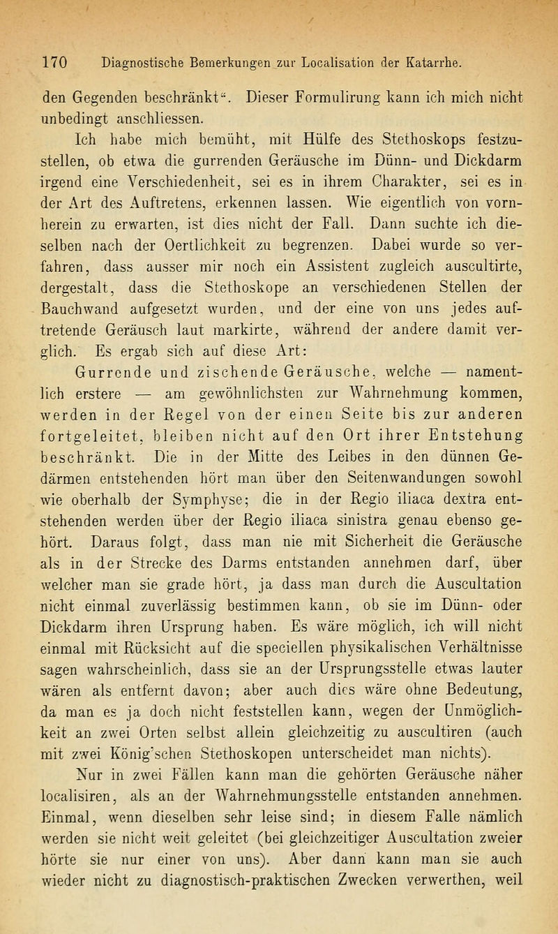 den Gegenden beschränkt. Dieser Formulirung kann ich mich nicht unbedingt canschliessen. Ich habe mich bemüht, mit Hülfe des Stethoskops festzu- stellen, ob etwa die gurrenden Geräusche im Dünn- und Dickdarm irgend eine Verschiedenheit, sei es in ihrem Charakter, sei es in der Art des Auftretens, erkennen lassen. Wie eigentlich von vorn- herein zu erwarten, ist dies nicht der Fall. Dann suchte ich die- selben nach der Oertlichkeit zu begrenzen. Dabei wurde so ver- fahren, dass ausser mir noch ein Assistent zugleich auscultirte, dergestalt, dass die Stethoskope an verschiedenen Stellen der Bauchwand aufgesetzt wurden, und der eine von uns jedes auf- tretende Geräusch laut markirte, während der andere damit ver- glich. Es ergab sich auf diese Art: Gurrende und zischende Geräusche, welche — nament- lich erstere — am gewöhnlichsten zur Wahrnehmung kommen, werden in der Regel von der einen Seite bis zur anderen fortgeleitet, bleiben nicht auf den Ort ihrer Entstehung beschränkt. Die in der Mitte des Leibes in den dünnen Ge- därmen entstehenden hört man über den Seitenwandungen sowohl wie oberhalb der Symphyse; die in der Regio iliaca dextra ent- stehenden werden über der Regio iliaca sinistra genau ebenso ge- hört. Daraus folgt, dass man nie mit Sicherheit die Geräusche als in der Strecke des Darms entstanden annehmen darf, über welcher man sie grade hört, ja dass man durch die Auscultation nicht einmal zuverlässig bestimmen kann, ob sie im Dünn- oder Dickdarm ihren Ursprung haben. Es wäre möglich, ich will nicht einmal mit Rücksicht auf die speciellen physikalischen Verhältnisse sagen wahrscheinlich, dass sie an der Ursprungsstelle etwas lauter wären als entfernt davon; aber auch dies wäre ohne Bedeutung, da man es ja doch nicht feststellen kann, wegen der Unmöglich- keit an zwei Orten selbst allein gleichzeitig zu auscultiren (auch mit zwei König'schen Stethoskopen unterscheidet man nichts). Nur in zwei Fällen kann man die gehörten Geräusche näher localisiren, als an der Wahrnehmungsstelle entstanden annehmen. Einmal, wenn dieselben sehr leise sind; in diesem Falle nämlich werden sie nicht weit geleitet (bei gleichzeitiger Auscultation zweier hörte sie nur einer von uns). Aber dann kann man sie auch wieder nicht zu diagnostisch-praktischen Zwecken verwerthen, weil