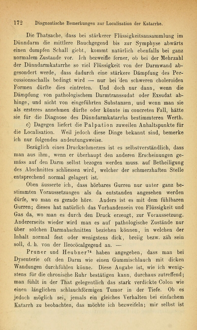 Die Thatsache. dass bei stärkerer Flüssigkeitsansammlung im Dünndarm die mittlere Bauchgegend bis zur Symphyse abwärts einen dumpfen Schall giebt, kommt natürlich ebenfalls bei ganz normalem Zustande vor. Ich bezweifle ferner, ob bei der Mehrzahl der Dünndarmkatarrhe so viel Flüssigkeit von der Darrawand ab- gesondert werde, dass dadurch eine stärkere Dämpfung des Per- cussionsschalls bedingt wird — nur bei 'den schweren choleroiden Formen dürfte dies eintreten. Und doch nur dann, wenn die Dämpfung von pathologischem Darmtranssudat oder Exsudat ab- hinge, und nicht von eingeführten Substanzen, und wenn man sie als ersteres annehmen dürfte oder könnte im concreten Fall, hätte sie für die Diagnose des Dünndarmkatarrhs bestimmteren Werth. c) Dagegen liefert die Palpation zuweilen Anhaltspunkte für die Localisation. Weil jedoch diese Dinge bekannt sind, bemerke ich nur folgendes andeutungsweise. Bezüglich eines Druckschmerzes ist es selbstverständlich, dass man aus ihm, wenn er überhaupt den anderen Erscheinungen ge- mäss auf den Darm selbst bezogen werden muss. auf Betheiligung des Abschnittes schliessen wird, welcher der schmerzhaften Stelle entsprechend normal gelagert ist. Oben äusserte ich, dass hörbares Gurren nur unter ganz be- stimmten Voraussetzungen als da entstanden angesehen werden dürfe, wo man es gerade höre. Anders ist es mit dem fühlbaren Gurren; dieses hat natürlich das Vorhandensein von Flüssigkeit und Gas da, wo man es durch den Druck erzeugt, zur Voraussetzung. Andererseits wieder wird man es auf pathologische Zustände nur über solchen Darmabschnitten beziehen können, in welchen der Inhalt normal fest oder wenigstens dick, breiig bezw. zäh sein soll, d. h. von der Ileocöcalgegend an. — Pruner und Heubner'* haben angegeben, dass man bei Dysenterie oft den Darm wie einen Gummischlauch mit dicken Wandungen durchfühlen könne. Diese Angabe ist, wie ich wenig- stens für die chronische Ruhr bestätigen kann, durchaus zutreffend; man fühlt in der That gelegentlich das stark verdickte Colon wie einen länglichen schlauchförmigen Tumor in der Tiefe. Ob es jedoch möglich sei, jemals ein gleiches Verhalten bei einfachem Katarrh zu beobachten, das möchte ich bezweifeln; mir selbst ist