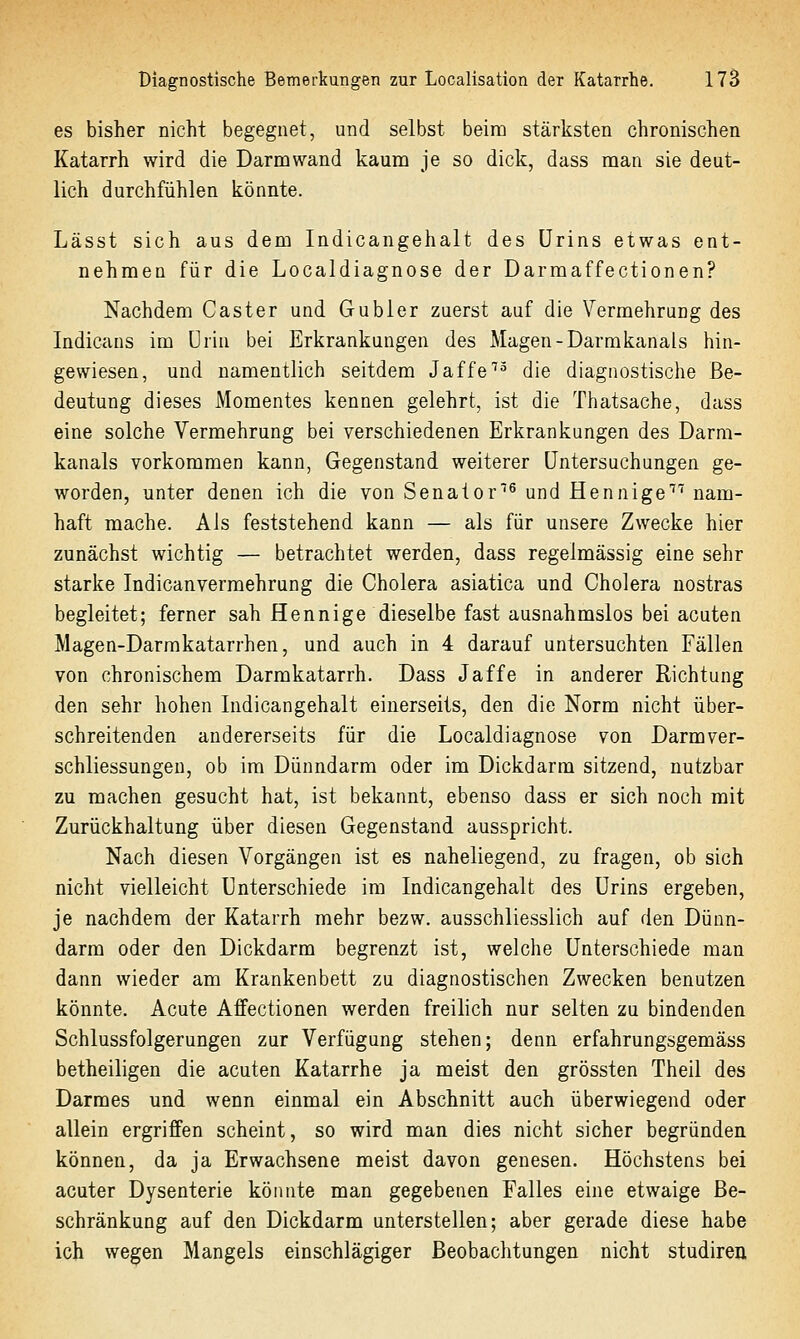 es bisher nicht begegnet, und selbst beim stärksten chronischen Katarrh wird die Darm wand kaum je so dick, dass man sie deut- lich durchfühlen könnte. Lässt sich aus dem Indicangehalt des Urins etwas ent- nehmen für die Localdiagnose der Darmaffectionen? Nachdem Caster und Gübler zuerst auf die Vermehrung des Indicans im Urin bei Erkrankungen des Magen-Darmkanals hin- gewiesen, und namentlich seitdem Jaffe''^ die diagnostische Be- deutung dieses Momentes kennen gelehrt, ist die Thatsache, dass eine solche Vermehrung bei verschiedenen Erkrankungen des Darm- kanals vorkommen kann, Gegenstand weiterer Untersuchungen ge- worden, unter denen ich die von Senator^ und Hennige nam- haft mache. Als feststehend kann — als für unsere Zwecke hier zunächst wichtig — betrachtet werden, dass regelmässig eine sehr starke Indicanvermehrung die Cholera asiatica und Cholera nostras begleitet; ferner sah Hennige dieselbe fast ausnahmslos bei acuten Magen-Darmkatarrhen, und auch in 4 darauf untersuchten Fällen von chronischem Darmkatarrh. Dass Jaffe in anderer Richtung den sehr hohen Indicangehalt einerseits, den die Norm nicht über- schreitenden andererseits für die Localdiagnose von Darmver- schliessungeu, ob im Dünndarm oder im Dickdarm sitzend, nutzbar zu machen gesucht hat, ist bekannt, ebenso dass er sich noch mit Zurückhaltung über diesen Gegenstand ausspricht. Nach diesen Vorgängen ist es naheliegend, zu fragen, ob sich nicht vielleicht Unterschiede im Indicangehalt des Urins ergeben, je nachdem der Katarrh mehr bezw. ausschliesslich auf den Dünn- darm oder den Dickdarm begrenzt ist, welche Unterschiede man dann wieder am Krankenbett zu diagnostischen Zwecken benutzen könnte. Acute Affectionen werden freilich nur selten zu bindenden Schlussfolgerungen zur Verfügung stehen; denn erfahrungsgemäss betheiligen die acuten Katarrhe ja meist den grössten Theil des Darmes und wenn einmal ein Abschnitt auch überwiegend oder allein ergriffen scheint, so wird man dies nicht sicher begründen können, da ja Erwachsene meist davon genesen. Höchstens bei acuter Dysenterie könnte man gegebenen Falles eine etwaige Be- schränkung auf den Dickdarm unterstellen; aber gerade diese habe ich wegen Mangels einschlägiger Beobachtungen nicht studiren