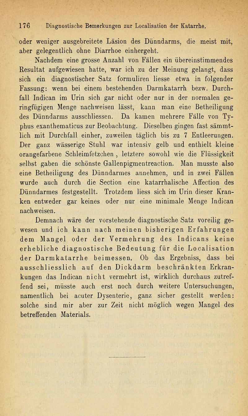 oder weniger ausgebreitete Läsion des Dünndarms, die meist mit, aber gelegentlich ohne Diarrhoe einhergeht. Nachdem eine grosse Anzahl von Fällen ein übereinstimmendes Resultat aufgewiesen hatte, war ich zu der Meinung gelangt, dass sich ein diagnostischer Satz formuliren liesse etwa in folgender Fassung: wenn bei einem bestehenden Darmkatarrh bezw. Durch- fall Indican im Urin sich gar nicht oder nur in der normalen ge- ringfügigen Menge nachweisen lässt, kann man eine Betheiligung des Dünndarms ausschliessen. Da kamen mehrere Fälle von Ty- phus exanthematicus zur Beobachtung. Dieselben gingen fast sämmt- lich mit Durchfall einher, zuweilen täglich bis zu 7 Entleerungen. Der ganz wässerige Stuhl war intensiv gelb und enthielt kleine orangefarbene Schleimfetzchen , letztere sowohl wie die Flüssigkeit selbst gaben die schönste Gallenpigmentreaction. Man musste also eine Betheiligung des Dünndarmes annehmen, und in zwei Fällen wurde auch durch die Section eine katarrhalische Affection des Dünndarmes festgestellt. Trotzdem Hess sich im Urin dieser Kran- ken entweder gar keines oder nur eine minimale Menge Indican nachweisen. Demnach wäre der vorstehende diagnostische Satz voreilig ge- wesen und ich kann nach meinen bisherigen Erfahrungen dem Mangel oder der Vermehrung des Indicans keine erhebliche diagnostische Bedeutung für die Localisation der Darmkatarrhe beimessen. Ob das Ergebniss, dass bei ausschliesslich auf den Dickdarm beschränkten Erkran- kungen das Indican nicht vermehrt ist, wirklich durchaus zutref- fend sei, müsste auch erst noch durch weitere Untersuchungen, namentlich bei acuter Dysenterie, ganz sicher gestellt werden: solche sind mir aber zur Zeit nicht möglich wegen Mangel des betreffenden Materials.