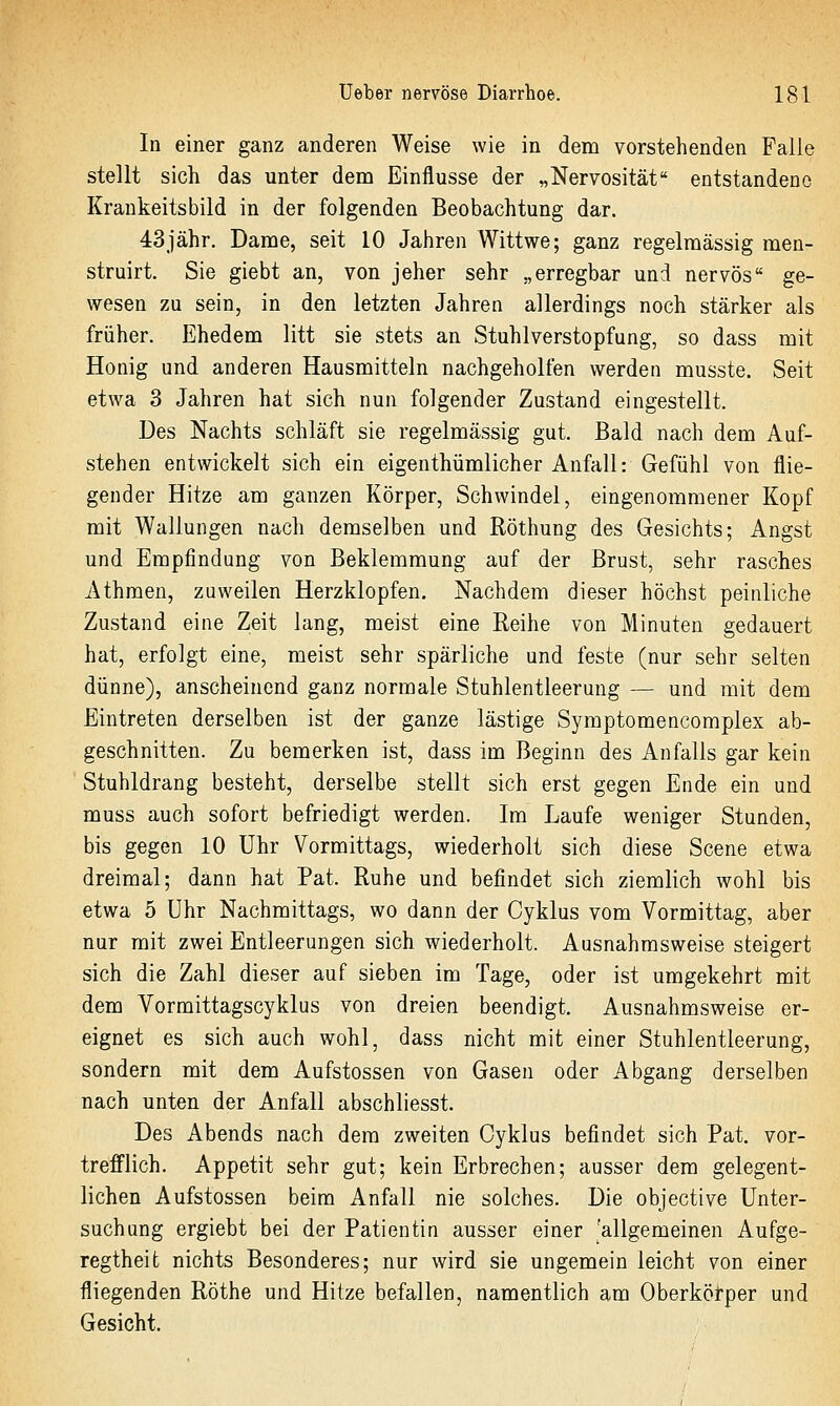 In einer ganz anderen Weise wie in dem vorstehenden Falle stellt sich das unter dem Einflüsse der „Nervosität entstandene Krankeitsbild in der folgenden Beobachtung dar. 43jähr. Dame, seit 10 Jahren Wittwe; ganz regelmässig men- struirt. Sie giebt an, von jeher sehr „erregbar und nervös ge- wesen zu sein, in den letzten Jahren allerdings noch stärker als früher. Ehedem litt sie stets an Stuhlverstopfung, so dass mit Honig und anderen Hausmitteln nachgeholfen werden musste. Seit etwa 3 Jahren hat sich nun folgender Zustand eingestellt. Des Nachts schläft sie regelmässig gut. Bald nach dem Auf- stehen entwickelt sich ein eigenthümlicher Anfall: Gefühl von flie- gender Hitze am ganzen Körper, Schwindel, eingenommener Kopf mit Wallungen nach demselben und Röthung des Gesichts; Angst und Empfindung von Beklemmung auf der Brust, sehr rasches Athmen, zuweilen Herzklopfen. Nachdem dieser höchst peinliche Zustand eine Zeit lang, meist eine Reihe von Minuten gedauert hat, erfolgt eine, meist sehr spärliche und feste (nur sehr selten dünne), anscheinend ganz normale Stuhlentleerung — und mit dem Eintreten derselben ist der ganze lästige Symptomencomplex ab- geschnitten. Zu bemerken ist, dass im Beginn des Anfalls gar kein Stuhldrang besteht, derselbe stellt sich erst gegen Ende ein und muss auch sofort befriedigt werden. Im Laufe weniger Stunden, bis gegen 10 Uhr Vormittags, wiederholt sich diese Scene etwa dreimal; dann hat Pat. Ruhe und befindet sich ziemlich wohl bis etwa 5 Uhr Nachmittags, wo dann der Cyklus vom Vormittag, aber nur mit zwei Entleerungen sich wiederholt. Ausnahmsweise steigert sich die Zahl dieser auf sieben im Tage, oder ist umgekehrt mit dem Vormittagscyklus von dreien beendigt. Ausnahmsweise er- eignet es sich auch wohl, dass nicht mit einer Stuhlentleerung, sondern mit dem Aufstossen von Gasen oder Abgang derselben nach unten der Anfall abschliesst. Des Abends nach dem zweiten Cyklus befindet sich Pat. vor- trefflich. Appetit sehr gut; kein Erbrechen; ausser dem gelegent- lichen Aufstossen beim Anfall nie solches. Die objective Unter- suchung ergiebt bei der Patientin ausser einer 'allgemeinen Aufge- regtheit nichts Besonderes; nur wird sie ungemein leicht von einer fliegenden Röthe und Hitze befallen, namentlich am Oberkörper und Gesicht.