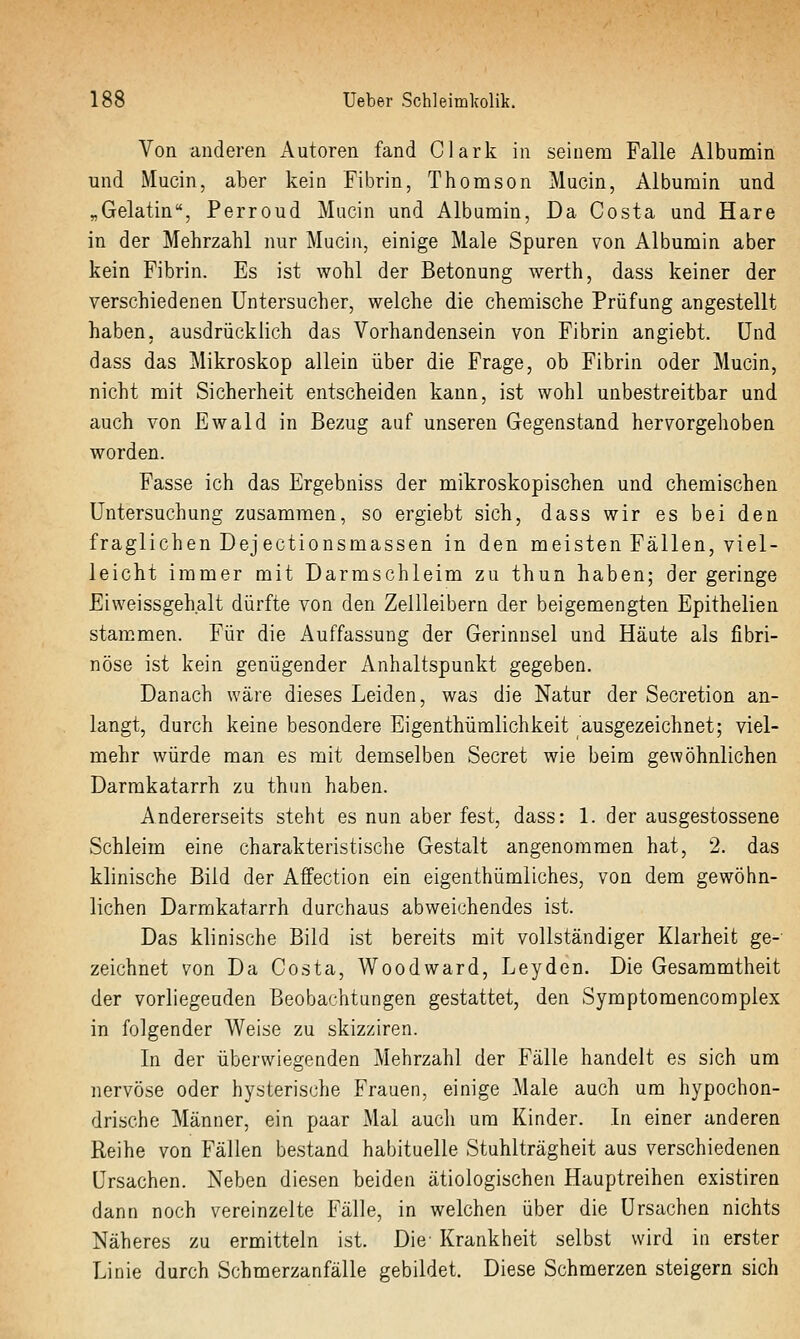 Von anderen Autoren fand Clark in seinem Falle Albumin und Mucin, aber kein Fibrin, Thonison Mucin, Albumin und „Gelatin, Perroud Mucin und Albumin, Da Costa und Hare in der Mehrzahl nur Macin, einige Male Spuren von Albumin aber kein Fibrin. Es ist wohl der Betonung werth, dass keiner der verschiedenen Untersucher, welche die chemische Prüfung angestellt haben, ausdrücklich das Vorhandensein von Fibrin angiebt. Und dass das Mikroskop allein über die Frage, ob Fibrin oder Mucin, nicht mit Sicherheit entscheiden kann, ist wohl unbestreitbar und auch von Ewald in Bezug auf unseren Gegenstand hervorgehoben worden. Fasse ich das Ergebniss der mikroskopischen und chemischen Untersuchung zusammen, so ergiebt sich, dass wir es bei den fraglichen Dejectionsmassen in den meisten Fällen, viel- leicht immer mit Darmschleim zu thun haben; der geringe Eiweissgehalt dürfte von den Zellleibern der beigemengten Epithelien stammen. Für die Auffassung der Gerinnsel und Häute als fibri- nöse ist kein genügender Anhaltspunkt gegeben. Danach wäre dieses Leiden, was die Natur der Secretion an- langt, durch keine besondere Eigenthümlichkeit ausgezeichnet; viel- mehr würde man es mit demselben Secret wie beim gewöhnlichen Darmkatarrh zu thun haben. Andererseits steht es nun aber fest, dass: 1. der ausgestossene Schleim eine charakteristische Gestalt angenommen hat, 2. das klinische Bild der Affection ein eigenthümliches, von dem gewöhn- lichen Darmkatarrh durchaus abweichendes ist. Das klinische Bild ist bereits mit vollständiger Klarheit ge- zeichnet von Da Costa, Woodward, Leyden. Die Gesammtheit der vorliegenden Beobachtungen gestattet, den Symptomencomplex in folgender Weise zu skizziren. In der überwiegenden Mehrzahl der Fälle handelt es sich um nervöse oder hysterische Frauen, einige Male auch um hypochon- drische Männer, ein paar Mal auch um Kinder. In einer anderen Reihe von Fällen bestand habituelle Stuhlträgheit aus verschiedenen Ursachen. Neben diesen beiden ätiologischen Hauptreihen existiren dann noch vereinzelte Fälle, in welchen über die Ursachen nichts Näheres zu ermitteln ist. Die' Krankheit selbst wird in erster Linie durch Schmerzanfälle gebildet. Diese Schmerzen steigern sich