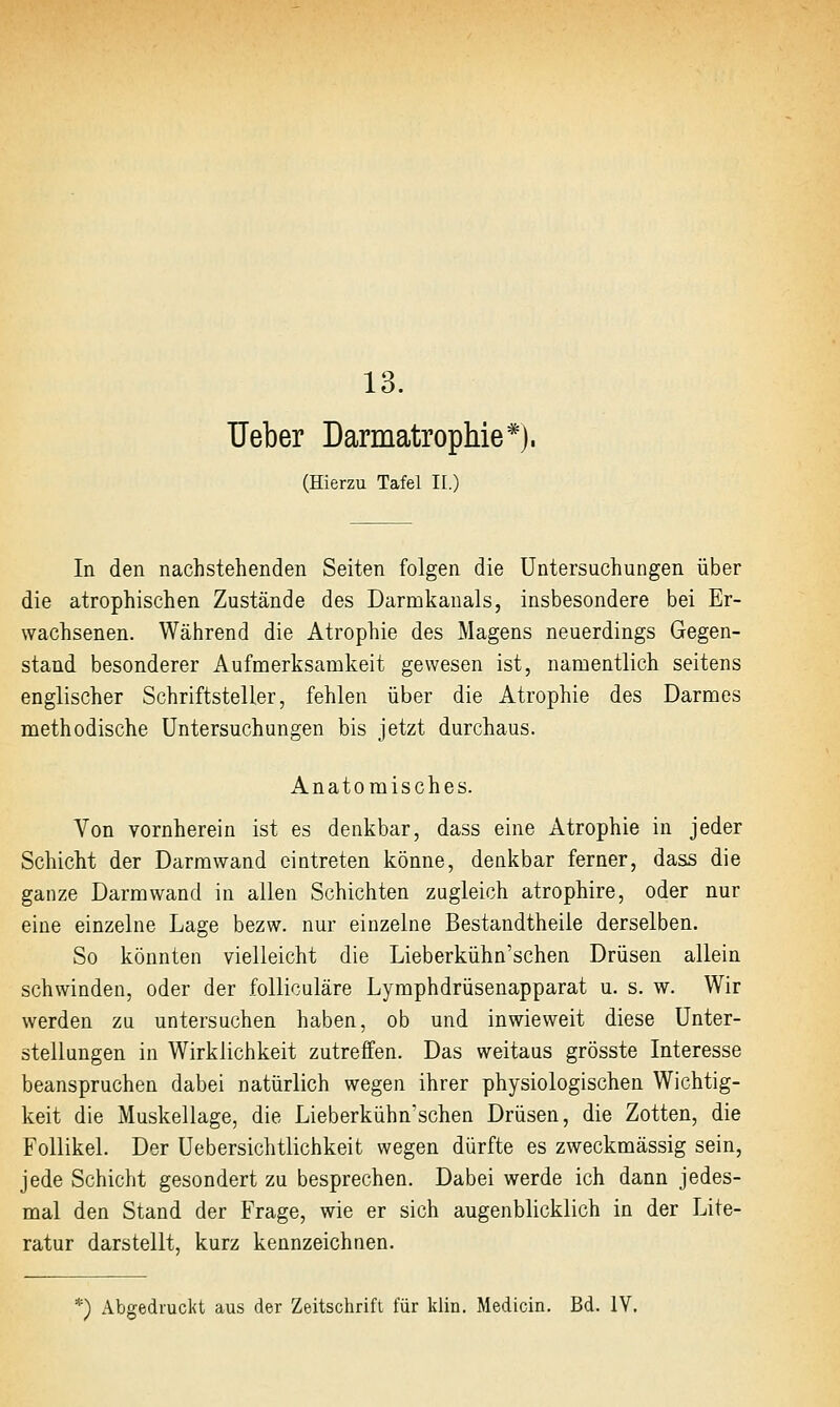 13. lieber Darmatrophie*). (Hierzu Tafel II.) In den nachstehenden Seiten folgen die Untersuchungen über die atrophischen Zustände des Darmkanals, insbesondere bei Er- wachsenen. Während die Atrophie des Magens neuerdings Gegen- stand besonderer Aufmerksamkeit gewesen ist, namentlich seitens englischer Schriftsteller, fehlen über die Atrophie des Darmes methodische Untersuchungen bis jetzt durchaus. Anatomisches. Von vornherein ist es denkbar, dass eine Atrophie in jeder Schicht der Darm wand eintreten könne, denkbar ferner, dass die ganze Darm wand in allen Schichten zugleich atrophire, oder nur eine einzelne Lage bezw. nur einzelne Bestandtheile derselben. So könnten vielleicht die Lieberkühn'schen Drüsen allein schwinden, oder der foUiculäre Lymphdrüsenapparat u. s. w. Wir werden zu untersuchen haben, ob und inwieweit diese Unter- stellungen in Wirklichkeit zutreffen. Das weitaus grösste Interesse beanspruchen dabei natürlich wegen ihrer physiologischen Wichtig- keit die Muskellage, die Lieberkühn'schen Drüsen, die Zotten, die Follikel. Der Uebersichtlichkeit wegen dürfte es zweckmässig sein, jede Schicht gesondert zu besprechen. Dabei werde ich dann jedes- mal den Stand der Frage, wie er sich augenblicklich in der Lite- ratur darstellt, kurz kennzeichnen. *) Abgedruckt aus der Zeitschrift für klin. Medicin. Bd. IV.