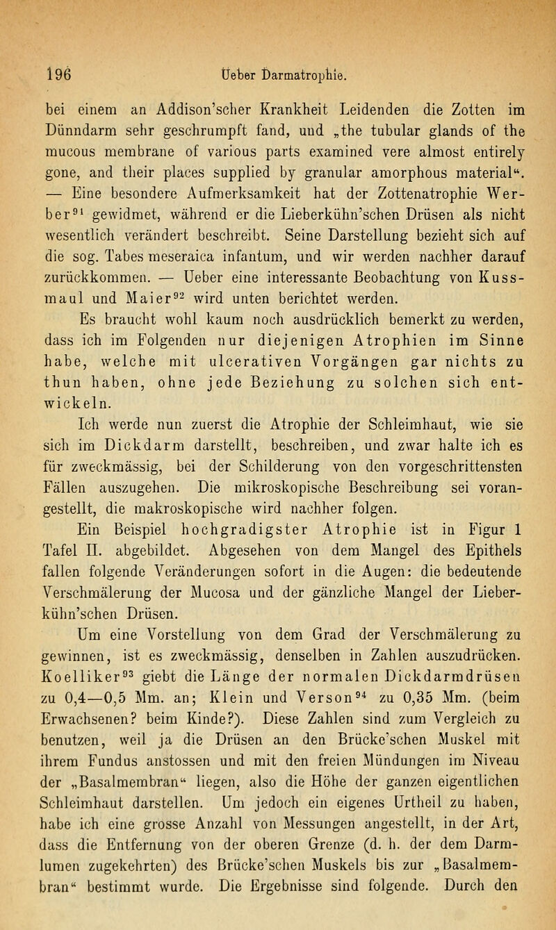 bei einem an Addison'scher Krankheit Leidenden die Zotten im Dünndarm sehr geschrumpft fand, und „the tubulär glands of the mucous merabrane of various parts examined vere almost entirely gone, and tlieir places supplied by granulär amorphous material. — Eine besondere Aufmerksamkeit hat der Zottenatrophie Wer- ber^' gewidmet, während er die Lieberkühn'schen Drüsen als nicht wesentlich verändert beschreibt. Seine Darstellung bezieht sich auf die sog. Tabes raeseraica infantum, und wir werden nachher darauf zurückkommen. — üeber eine interessante Beobachtung von Kuss- maul und Mai er ^2 wird unten berichtet werden. Es braucht wohl kaum noch ausdrücklich bemerkt zu werden, dass ich im Folgenden nur diejenigen Atrophien im Sinne habe, welche mit ulcerativen Vorgängen gar nichts zu thun haben, ohne jede Beziehung zu solchen sich ent- wickeln. Ich werde nun zuerst die Atrophie der Schleimhaut, wie sie sich im Dickdarm darstellt, beschreiben, und zwar halte ich es für zweckmässig, bei der Schilderung von den vorgeschrittensten Fällen auszugehen. Die mikroskopische Beschreibung sei voran- gestellt, die makroskopische wird nachher folgen. Ein Beispiel hochgradigster Atrophie ist in Figur 1 Tafel IL abgebildet. Abgesehen von dem Maugel des Epithels fallen folgende Veränderungen sofort in die Augen: die bedeutende Verschmälerung der Mucosa und der gänzliche Mangel der Lieber- kühn'schen Drüsen. Um eine Vorstellung von dem Grad der Verschmälerung zu gewinnen, ist es zweckmässig, denselben in Zahlen auszudrücken. Koelliker^^ giebt die Länge der normalen Dickdarmdrüsen zu 0,4—0,5 Mm. an; Klein und Verson^* zu 0,35 Mm. (beim Erwachsenen? beim Kinde?). Diese Zahlen sind zum Vergleich zu benutzen, weil ja die Drüsen an den Brücke'schen Muskel mit ihrem Fundus anstossen und mit den freien Mündungen im Niveau der „Basalmembran liegen, also die Höhe der ganzen eigentlichen Schleimhaut darstellen. Um jedoch ein eigenes Urtheil zu haben, habe ich eine grosse Anzahl von Messungen angestellt, in der Art, dass die Entfernung von der oberen Grenze (d. h. der dem Darra- lumen zugekehrten) des Brücke'schen Muskels bis zur „ Basalmem- bran bestimmt wurde. Die Ergebnisse sind folgende. Durch den