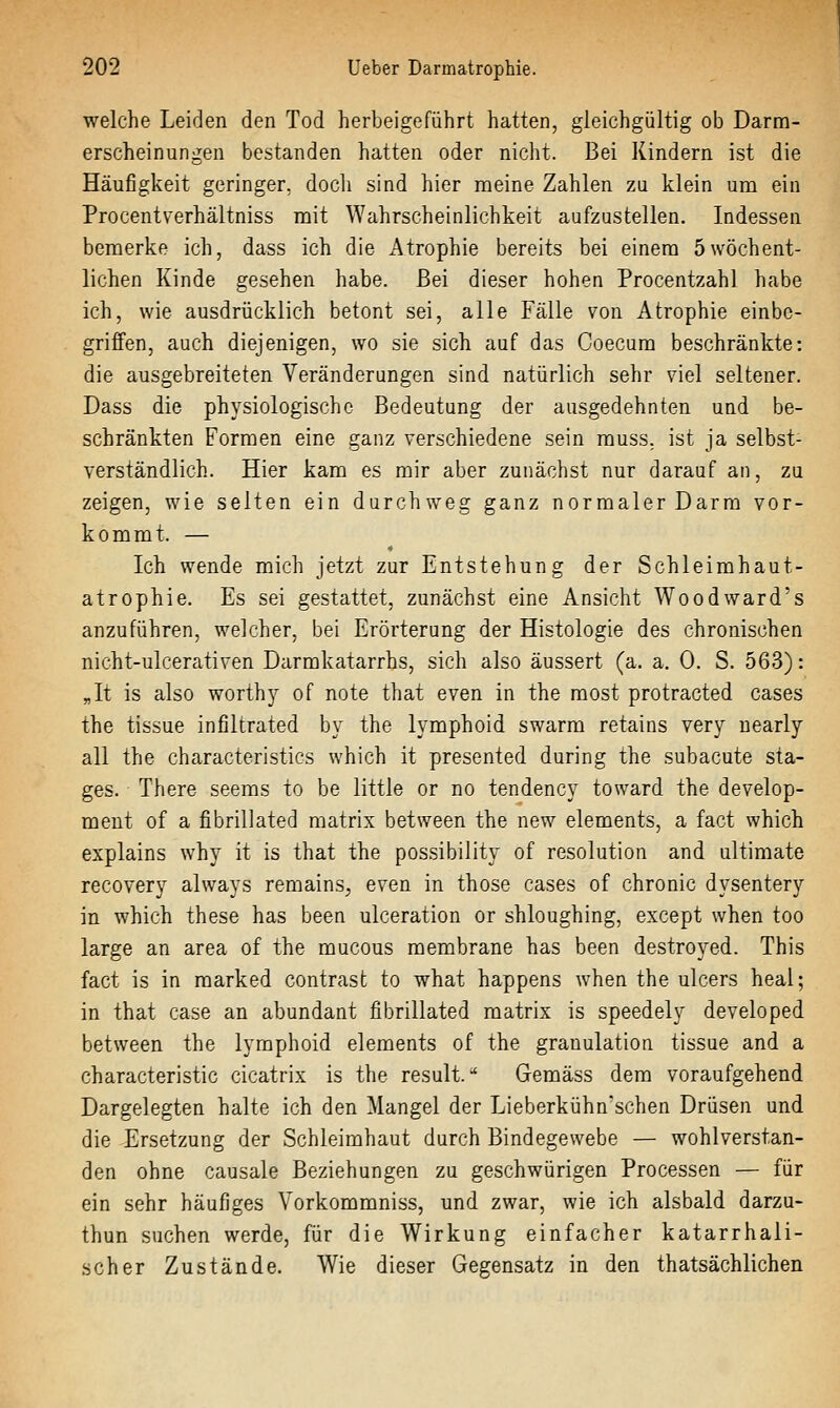 welche Leiden den Tod herbeigeführt hatten, gleichgültig ob Darm- erscheinungen bestanden hatten oder nicht. Bei Kindern ist die Häufigkeit geringer, docli sind hier meine Zahlen zu klein um ein Procentverhältniss mit Wahrscheinlichkeit aufzustellen. Indessen bemerke ich, dass ich die Atrophie bereits bei einem 5wöchent- lichen Kinde gesehen habe. Bei dieser hohen Procentzahl habe ich, wie ausdrücklich betont sei, alle Fälle von Atrophie einbe- griffen, auch diejenigen, wo sie sich auf das Coecum beschränkte: die ausgebreiteten Veränderungen sind natürlich sehr viel seltener. Dass die physiologische Bedeutung der ausgedehnten und be- schränkten Formen eine ganz verschiedene sein muss. ist ja selbst- verständlich. Hier kam es mir aber zunächst nur darauf an, zu zeigen, wie selten ein durchweg ganz normaler Darm vor- kommt. — Ich wende mich jetzt zur Entstehung der Schleimhaut- atrophie. Es sei gestattet, zunächst eine Ansicht Wood ward's anzuführen, welcher, bei Erörterung der Histologie des chronischen nicht-ulcerativen Darmkatarrhs, sich also äussert (a. a. 0. S. 563): „It is also worthy of note that even in the most protracted cases the tissue infiltrated by the lymphoid swarm retains very uearly all the characteristics which it presented during the subacute sta- ges. There seems to be little or no tendency toward the develop- ment of a fibrillated raatrix between the new elements, a fact which explains why it is that the possibility of resolution and ultimate recovery always remains^, even in those cases of chronic dysentery in which these has been ulceration or shloughing, except when too large an area of the mucous membrane has been destroyed. This fact is in marked contrast to what happens when the ulcers heal; in that case an abundant fibrillated matrix is speedely developed between the lymphoid elements of the granulation tissue and a characteristic cicatrix is the result. ^ Gemäss dem voraufgehend Dargelegten halte ich den Mangel der Lieberkühn'schen Drüsen und die Ersetzung der Schleimhaut durch Bindegewebe — wohlverstan- den ohne causale Beziehungen zu geschwürigen Processen — für ein sehr häufiges Vorkommniss, und zwar, wie ich alsbald darzu- thun suchen werde, für die Wirkung einfacher katarrhali- scher Zustände. Wie dieser Gegensatz in den thatsächlichen