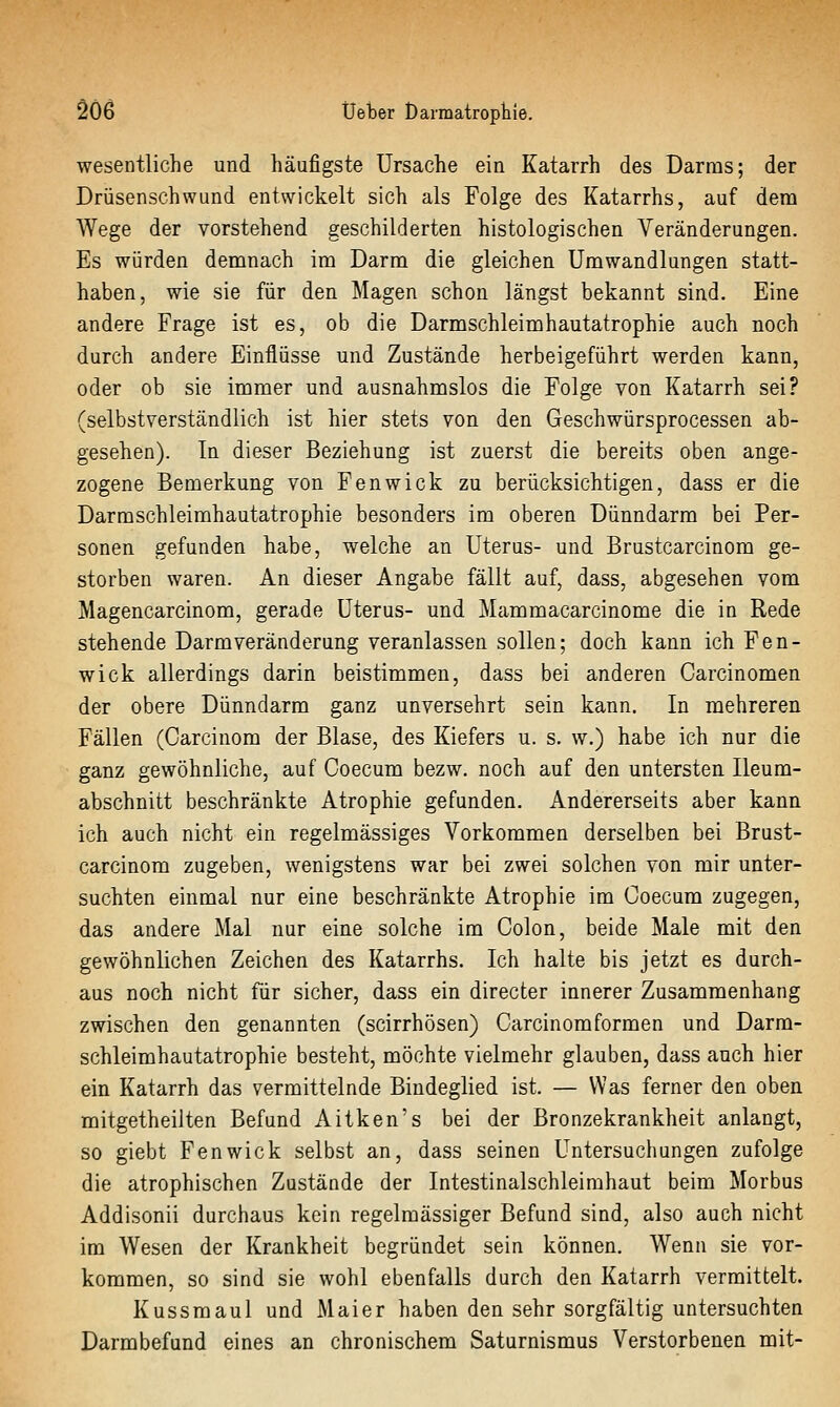 wesentliche und häufigste Ursache ein Katarrh des Darms; der Drüsenschwund entwickelt sich als Folge des Katarrhs, auf dem Wege der vorstehend geschilderten histologischen Veränderungen. Es würden demnach im Darm die gleichen Umwandlungen statt- haben, wie sie für den Magen schon längst bekannt sind. Eine andere Frage ist es, ob die Darmschleimhautatrophie auch noch durch andere Einflüsse und Zustände herbeigeführt werden kann, oder ob sie immer und ausnahmslos die Folge von Katarrh sei? (selbstverständlich ist hier stets von den Geschwürsprocessen ab- gesehen). In dieser Beziehung ist zuerst die bereits oben ange- zogene Bemerkung von Fenwick zu berücksichtigen, dass er die Darraschleimhautatrophie besonders im oberen Dünndarm bei Per- sonen gefunden habe, welche an Uterus- und Brustcarcinom ge- storben waren. An dieser Angabe fällt auf, dass, abgesehen vom Magencarcinom, gerade Uterus- und Mammacarcinome die in Rede stehende Darmveränderung veranlassen sollen; doch kann ich Fen- wick allerdings darin beistimmen, dass bei anderen Carcinomen der obere Dünndarm ganz unversehrt sein kann. In mehreren Fällen (Oarcinom der Blase, des Kiefers u. s. w.) habe ich nur die ganz gewöhnliche, auf Coecum bezw. noch auf den untersten. Ileum- abschnitt beschränkte Atrophie gefunden. Andererseits aber kann ich auch nicht ein regelmässiges Vorkommen derselben bei Brust- carcinom zugeben, wenigstens war bei zwei solchen von mir unter- suchten einmal nur eine beschränkte Atrophie im Coecum zugegen, das andere Mal nur eine solche im Colon, beide Male mit den gewöhnlichen Zeichen des Katarrhs. Ich halte bis jetzt es durch- aus noch nicht für sicher, dass ein directer innerer Zusammenhang zwischen den genannten (scirrhösen) Carcinomformen und Darm- schleimhautatrophie besteht, möchte vielmehr glauben, dass auch hier ein Katarrh das vermittelnde Bindeglied ist. — Was ferner den oben mitgetheilten Befund Aitken's bei der Bronzekrankheit anlangt, so giebt Fenwick selbst an, dass seinen Untersuchungen zufolge die atrophischen Zustände der Intestinalschleimhaut beim Morbus Addisonii durchaus kein regelmässiger Befund sind, also auch nicht im Wesen der Krankheit begründet sein können. Wenn sie vor- kommen, so sind sie wohl ebenfalls durch den Katarrh vermittelt. Kussmaul und Maier haben den sehr sorgfältig untersuchten Darmbefund eines an chronischem Saturnismus Verstorbenen mit-