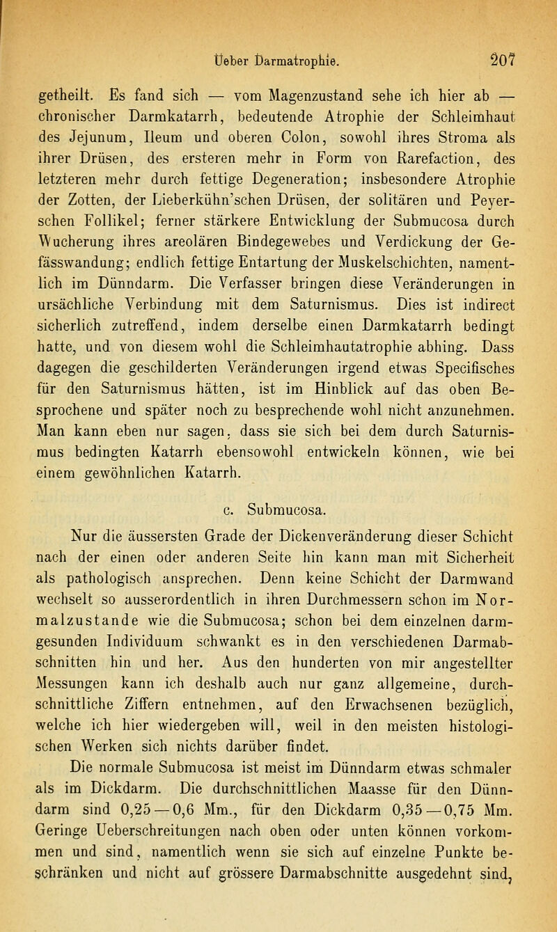 getheilt. Es fand sich — vom Magenzustand sehe ich hier ab — chronischer Darmkatarrh, bedeutende Atrophie der Schleimhaut des Jejunum, Ileum und oberen Colon, sowohl ihres Stroma als ihrer Drüsen, des ersteren mehr in Form von Rarefaction, des letzteren mehr durch fettige Degeneration; insbesondere Atrophie der Zotten, der Lieberkühn'schen Drüsen, der solitären und Peyer- schen Follikel; ferner stärkere Entwicklung der Submucosa durch Wucherung ihres areolären Bindegewebes und Verdickung der Ge- fässwandung; endlich fettige Entartung der Muskelschichten, nament- lich im Dünndarm. Die Verfasser bringen diese Veränderungen in ursächliche Verbindung mit dem Saturnismus. Dies ist indirect sicherlich zutreffend, indem derselbe einen Darmkatarrh bedingt hatte, und von diesem wohl die Schleimhautatrophie abhing. Dass dagegen die geschilderten Veränderungen irgend etwas Specifisches für den Saturnismus hätten, ist im Hinblick auf das oben Be- sprochene und später noch zu besprechende wohl nicht anzunehmen. Man kann eben nur sagen, dass sie sich bei dem durch Saturnis- mus bedingten Katarrh ebensowohl entwickeln können, wie bei einem gewöhnlichen Katarrh. c. Submucosa. Nur die äussersten Grade der Dickenveränderung dieser Schicht nach der einen oder anderen Seite hin kann man mit Sicherheit als pathologisch ansprechen. Denn keine Schicht der Darmwand wechselt so ausserordentlich in ihren Durchmessern schon im Nor- malzustande wie die Submucosa; schon bei dem einzelnen darm- gesunden Individuum schwankt es in den verschiedenen Darmab- schnitten hin und her. Aus den hunderten von mir angestellter Messungen kann ich deshalb auch nur ganz allgemeine, durch- schnittliche Ziffern entnehmen, auf den Erwachsenen bezüglich, welche ich hier wiedergeben will, weil in den meisten histologi- schen Werken sich nichts darüber findet. Die normale Submucosa ist meist im Dünndarm etwas schmaler als im Dickdarm. Die durchschnittlichen Maasse für den Dünn- darm sind 0,25 — 0,6 Mm., für den Dickdarm 0,35—0,75 Mm. Geringe Ueberschreitungen nach oben oder unten können vorkom- men und sind, namentlich wenn sie sich auf einzelne Punkte be- schränken und nicht auf grössere Darraabschnitte ausgedehnt sind.