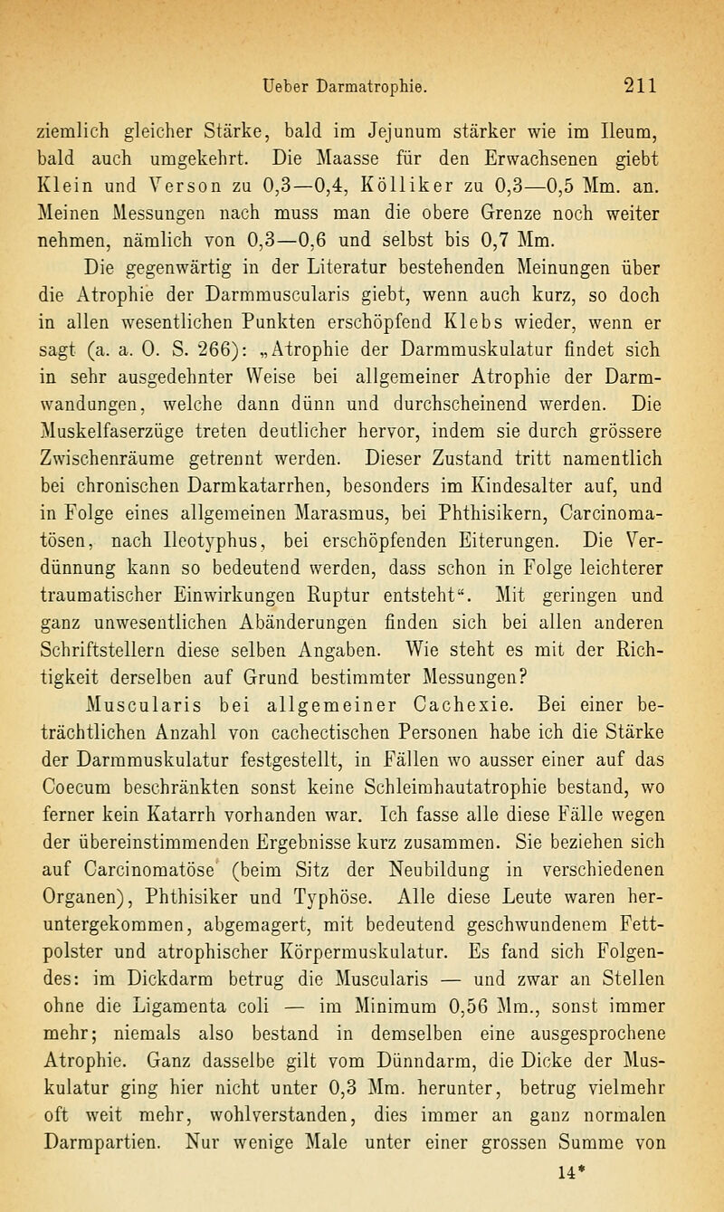 ziemlich gleicher Stärke, bald im Jejunum stärker wie im Ileum, bald auch umgekehrt. Die Maasse für den Erwachsenen giebt Klein und Yerson zu 0,3—0,4, KöUiker zu 0,3—0,5 Mm. an. Meinen Messungen nach muss man die obere Grenze noch weiter nehmen, nämlich von 0,3—0,6 und selbst bis 0,7 Mm. Die gegenwärtig in der Literatur bestehenden Meinungen über die Atrophie der Darmmuscularis giebt, wenn auch kurz, so doch in allen wesentlichen Punkten erschöpfend Klebs wieder, wenn er sagt (a. a. 0. S. 266): „Atrophie der Darmmuskulatur findet sich in sehr ausgedehnter Weise bei allgemeiner Atrophie der Darm- wandungen, welche dann dünn und durchscheinend werden. Die Muskelfaserzüge treten deutlicher hervor, indem sie durch grössere Zwischenräume getrennt werden. Dieser Zustand tritt namentlich bei chronischen Darmkatarrhen, besonders im Kindesalter auf, und in Folge eines allgemeinen Marasmus, bei Phthisikern, Carcinoma- tösen, nach Ileotyphus, bei erschöpfenden Eiterungen. Die Ver- dünnung kann so bedeutend werden, dass schon in Folge leichterer traumatischer Einwirkungen Ruptur entsteht. Mit geringen und ganz unwesentlichen Abänderungen finden sich bei allen anderen Schriftstellern diese selben Angaben. Wie steht es mit der Rich- tigkeit derselben auf Grund bestimmter Messungen? Muscularis bei allgemeiner Cachexie. Bei einer be- trächtlichen Anzahl von cachectischen Personen habe ich die Stärke der Darramuskulatur festgestellt, in Fällen wo ausser einer auf das Coecum beschränkten sonst keine Schleimhautatrophie bestand, wo ferner kein Katarrh vorhanden war. Ich fasse alle diese Fälle wegen der übereinstimmenden Ergebnisse kurz zusammen. Sie beziehen sich auf Carcinomatöse' (beim Sitz der Neubildung in verschiedenen Organen), Phthisiker und Typhöse. Alle diese Leute waren her- untergekommen, abgemagert, mit bedeutend geschwundenem Fett- polster und atrophischer Körpermuskulatur. Es fand sich Folgen- des: im Dickdarm betrug die Muscularis — und zwar an Stellen ohne die Ligamenta coli — im Minimum 0,56 Mm., sonst immer mehr; niemals also bestand in demselben eine ausgesprochene Atrophie. Ganz dasselbe gilt vom Dünndarm, die Dicke der Mus- kulatur ging hier nicht unter 0,3 Mm. herunter, betrug vielmehr oft weit mehr, wohlverstanden, dies immer an ganz normalen Darrapartien. Nur wenige Male unter einer grossen Summe von U*