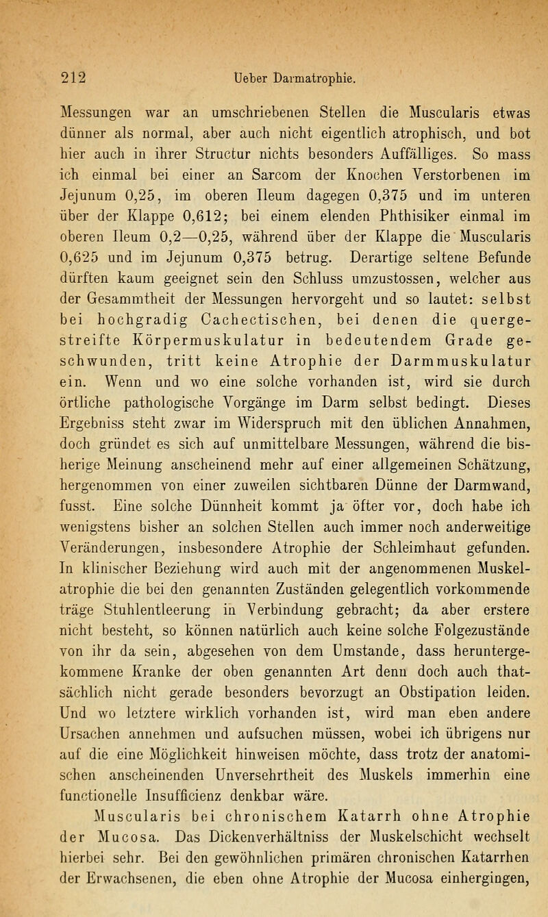 Messungen war an umschriebenen Stellen die Muscularis etwas dünner als normal, aber auch nicht eigentlich atrophisch, und bot hier auch in ihrer Structur nichts besonders Auffälliges. So mass ich einmal bei einer an Sarcom der Knochen Verstorbenen im Jejunum 0,25, im oberen Ileum dagegen 0,375 und im unteren über der Klappe 0,612; bei einem elenden Phthisiker einmal im oberen Ileum 0,2—0,25, während über der Klappe die Muscularis 0,625 und im Jejunum 0,375 betrug. Derartige seltene Befunde dürften kaum geeignet sein den Schluss umzustossen, welcher aus der Gesammtheit der Messungen hervorgeht und so lautet: selbst bei hochgradig Cachectischen, bei denen die querge- streifte Körpermuskulatur in bedeutendem Grade ge- schwunden, tritt keine Atrophie der Darmmuskulatur ein. Wenn und wo eine solche vorhanden ist, wird sie durch örtliche pathologische Vorgänge im Darm selbst bedingt. Dieses Ergebniss steht zwar im Widerspruch mit den üblichen Annahmen, doch gründet es sich auf unmittelbare Messungen, während die bis- herige Meinung anscheinend mehr auf einer allgemeinen Schätzung, hergenommen von einer zuweilen sichtbaren Dünne der Darmwand, fusst. Eine solche Dünnheit kommt ja öfter vor, doch habe ich wenigstens bisher an solchen Stellen auch immer noch anderweitige Veränderungen, insbesondere Atrophie der Schleimhaut gefunden. In klinischer Beziehung wird auch mit der angenommenen Muskel- atrophie die bei den genannten Zuständen gelegentlich vorkommende träge Stuhlentleerung in Verbindung gebracht; da aber erstere nicht besteht, so können natürlich auch keine solche Folgezustände von ihr da sein, abgesehen von dem Umstände, dass herunterge- kommene Kranke der oben genannten Art denn doch auch that- sächlich nicht gerade besonders bevorzugt an Obstipation leiden. Und wo letztere wirklich vorhanden ist, wird man eben andere Ursachen annehmen und aufsuchen müssen, wobei ich übrigens nur auf die eine Möglichkeit hinweisen möchte, dass trotz der anatomi- schen anscheinenden Unversehrtheit des Muskels immerhin eine functionelle Insufficienz denkbar wäre. Muscularis bei chronischem Katarrh ohne Atrophie der Mucosa. Das Dickenverhältniss der Muskelschicht wechselt hierbei sehr. Bei den gewöhnlichen primären chronischen Katarrhen der Erwachsenen, die eben ohne Atrophie der Mucosa einhergingen,