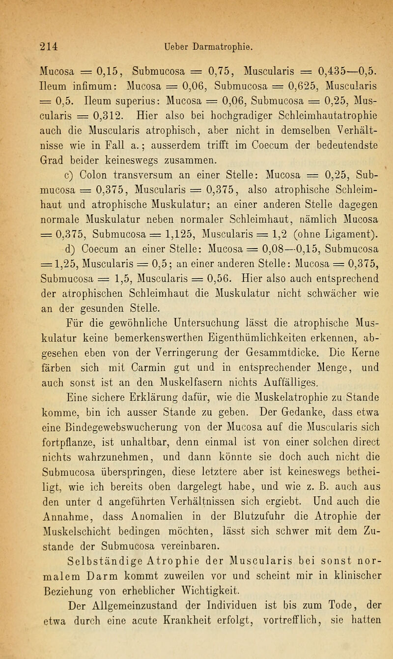 Mucosa =: 0,15, Submucosa = 0,75, Muscularis = 0,435—0,5. Ileum infimum: Mucosa = 0,06, Submucosa = 0,625, Muscularis = 0,5. Ileum superius: Mucosa = 0,06, Submucosa = 0,25, Mus- cularis == 0,312. Hier also bei hochgradiger Schleimhautatrophie auch die Muscularis atrophisch, aber nicht in demselben Verhält- nisse wie in Fall a.; ausserdem trifft im Coecum der bedeutendste Grad beider keineswegs zusammen. c) Colon transversum an einer Stelle: Mucosa = 0,25, Sub- mucosa ^ 0,375, Muscularis = 0,375, also atrophische Schleim- haut und atrophische Muskulatur; an einer anderen Stelle dagegen normale Muskulatur neben normaler Schleimhaut, nämlich Mucosa = 0,375, Submucosa = 1,125, Muscularis = 1,2 (ohne Ligament). d) Coecum an einer Stelle: Mucosa = 0,08—0,15, Submucosa = 1,25, Muscularis = 0,5; an einer anderen Stelle: Mucosa = 0,375, Submucosa = 1,5, Muscularis = 0,56. Hier also auch entsprechend der atrophischen Schleimhaut die Muskulatur nicht schwächer wie an der gesunden Stelle. Für die gewöhnliche Untersuchung lässt die atrophische Mus- kulatur keine bemerkenswerthen Eigenthümlichkeiten erkennen, ab- gesehen eben von der Verringerung der Gesammtdicke. Die Kerne färben sich mit Carmin gut und in entsprechender Menge, und auch sonst ist an den Muskelfasern nichts Auffälliges. Eine sichere Erklärung dafür, wie die Muskelatrophie zu Stande komme, bin ich ausser Stande zu geben. Der Gedanke, dass etwa eine Bindegewebswucherung von der Mucosa auf die Muscularis sich fortpflanze, ist unhaltbar, denn einmal ist von einer solchen direct nichts wahrzunehmen, und dann könnte sie doch auch nicht die Submucosa überspringen, diese letztere aber ist keineswegs bethei- ligt, wie ich bereits oben dargelegt habe, und wie z. ß. auch aus den unter d angeführten Verhältnissen sich ergiebt. Und auch die Annahme, dass Anomalien in der Blutzufuhr die Atrophie der Muskelschicht bedingen möchten, lässt sich schwer mit dem Zu- stande der Submucosa vereinbaren. Selbständige Atrophie der Muscularis bei sonst nor- malem Darm kommt zuweilen vor und scheint mir in klinischer Beziehung von erheblicher Wichtigkeit. Der Allgemeinzustand der Individuen ist bis zum Tode, der etwa durch eine acute Krankheit erfolgt, vortrefflich, sie hatten