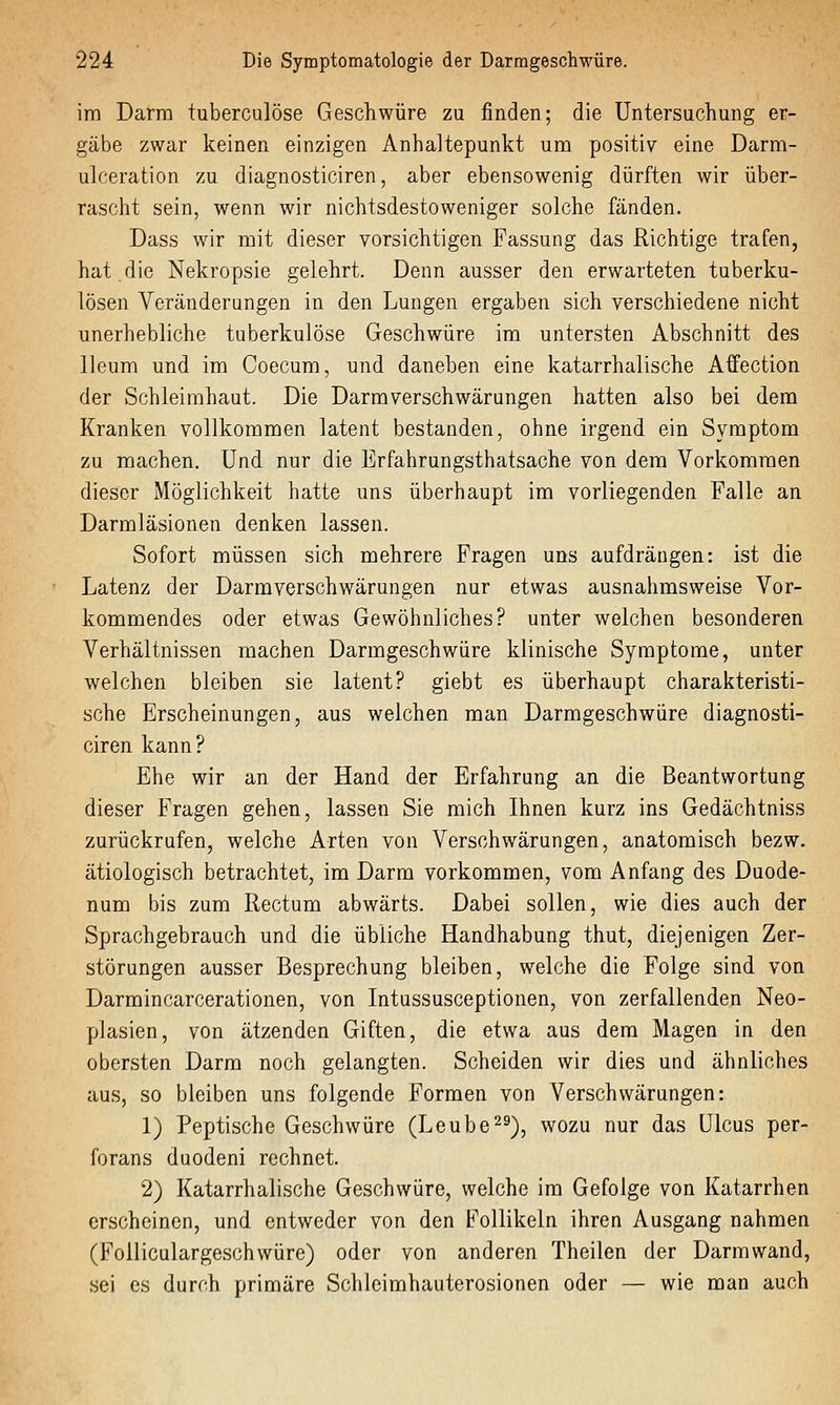 im Darm iuberculöse Geschwüre zu finden; die Untersuchung er- gäbe zwar keinen einzigen Anhaltepunkt um positiv eine Darm- ulceration zu diagnosticiren, aber ebensowenig dürften wir über- rascht sein, wenn wir nichtsdestoweniger solche fänden. Dass wir mit dieser vorsichtigen Fassung das Richtige trafen, hat.die Nekropsie gelehrt. Denn ausser den erwarteten tuberku- lösen Veränderungen in den Lungen ergaben sich verschiedene nicht unerhebliche tuberkulöse Geschwüre im untersten Abschnitt des lleum und im Coecum, und daneben eine katarrhalische Affection der Schleimhaut. Die Darmverschwärungen hatten also bei dem Kranken vollkommen latent bestanden, ohne irgend ein Symptom zu machen. Und nur die Erfahrungsthatsache von dem Vorkommen dieser Möglichkeit hatte uns überhaupt im vorliegenden Falle an Darmläsionen denken lassen. Sofort müssen sich mehrere Fragen uns aufdrängen: ist die Latenz der Darmverschwärungen nur etwas ausnahmsweise Vor- kommendes oder etwas Gewöhnliches? unter welchen besonderen Verhältnissen machen Darmgeschwüre klinische Symptome, unter welchen bleiben sie latent? giebt es überhaupt charakteristi- sche Erscheinungen, aus welchen man Darmgeschwüre diagnosti- ciren kann? Ehe wir an der Hand der Erfahrung an die Beantwortung dieser Fragen gehen, lassen Sie mich Ihnen kurz ins Gedächtniss zurückrufen, welche Arten von Verschwärungen, anatomisch bezw. ätiologisch betrachtet, im Darm vorkommen, vom Anfang des Duode- num bis zum Rectum abwärts. Dabei sollen, wie dies auch der Sprachgebrauch und die übliche Handhabung thut, diejenigen Zer- störungen ausser Besprechung bleiben, welche die Folge sind von Darmincarcerationen, von Intussusceptionen, von zerfallenden Neo- plasien, von ätzenden Giften, die etwa aus dem Magen in den obersten Darm noch gelangten. Scheiden wir dies und ähnliches aus, so bleiben uns folgende Formen von Verschwärungen: 1) Peptische Geschwüre (Leube^^), wozu nur das Ulcus per- forans duodeni rechnet. 2) Katarrhalische Geschwüre, welche im Gefolge von Katarrhen erscheinen, und entweder von den Follikeln ihren Ausgang nahmen (Folliculargeschwüre) oder von anderen Theilen der Darm wand, sei es durch primäre Schleimhauterosionen oder — wie man auch