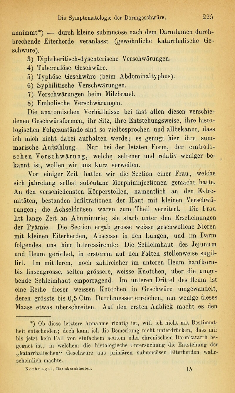 annimmt*) — durch kleine submucöse nach dem Darmlumen durch- brechende Eiterherde veranlasst (gewöhnliche katarrhalische Ge- schwüre). 3) Diphtheritisch-dysenterische Verschwärungen. 4) Tuberculöse Geschwüre. 5) Typhöse Geschwüre (beim Abdominaltyphus). 6) Syphilitische Verschwärungen. 7) Verschwärungen beim Milzbrand. 8) Embolische Verschwärungen. Die anatomischen Verhältnisse bei fast allen diesen verschie- denen Geschwürsformen, ihr Sitz, ihre Entstehungsweise, ihre histo- logischen Folgezustände sind so vielbesprochen und allbekannt, dass ich mich nicht dabei aufhalten werde; es genügt hier ihre sum- marische Aufzählung. Nur bei der letzten Form, der emboli- schen Verschwärung, welche seltener und relativ weniger be- kannt ist, wollen wir uns kurz verweilen. Vor einiger Zeit hatten wir die Section einer Frau, welche sich jahrelang selbst subcutane Morphininjectionen gemacht hatte. An den verschiedensten Körperstellen, namentlich an den Extre- mitäten, bestanden Infiltrationen der Haut mit kleinen Verschwä- rungen; die Achseldrüsen waren zum Theil vereitert. Die Frau litt lange Zeit an Abuminurie; sie starb unter den Erscheinungen der Pyämie. Die Section ergab grosse weisse geschwollene Nieren mit kleinen Eiterherden, Abscesse in den Lungen, und im Darm folgendes uns hier Interessirende: Die Schleimhaut des Jejunum und Ileum geröthet, in ersterem auf den Falten stellenweise sugil- lirt. Im mittleren, noch zahlreicher im unteren Ileum hanfkorn- bis linsengrosse, selten grössere, weisse Knötchen, über die umge- bende Schleimhaut emporragend. Im unteren Drittel des Ileum ist eine Reihe dieser weissen Knötchen in Geschwüre umgewandelt, deren grösste bis 0,5 Ctm. Durchmesser erreichen, nur wenige dieses Maass etwas überschreiten. Auf den ersten Anblick macht es den *) Ob diese letztere Annalime richtig ist, will ich nicht mit Bestimmt- heit entscheiden; doch kann ich die Bemerkung nicht unterdrücken, dass mir bis jetzt kein Fall von einfachem acutem oder chronischem Darmkatarrh be- gegnet ist, in welchem die histologische Untersuchung die Entstehung der „katarrhalischen Geschwüre aus primären submucösen Eiterherden wahr- scheinlich machte. Nothnagel, Darmkrankheiten. J5