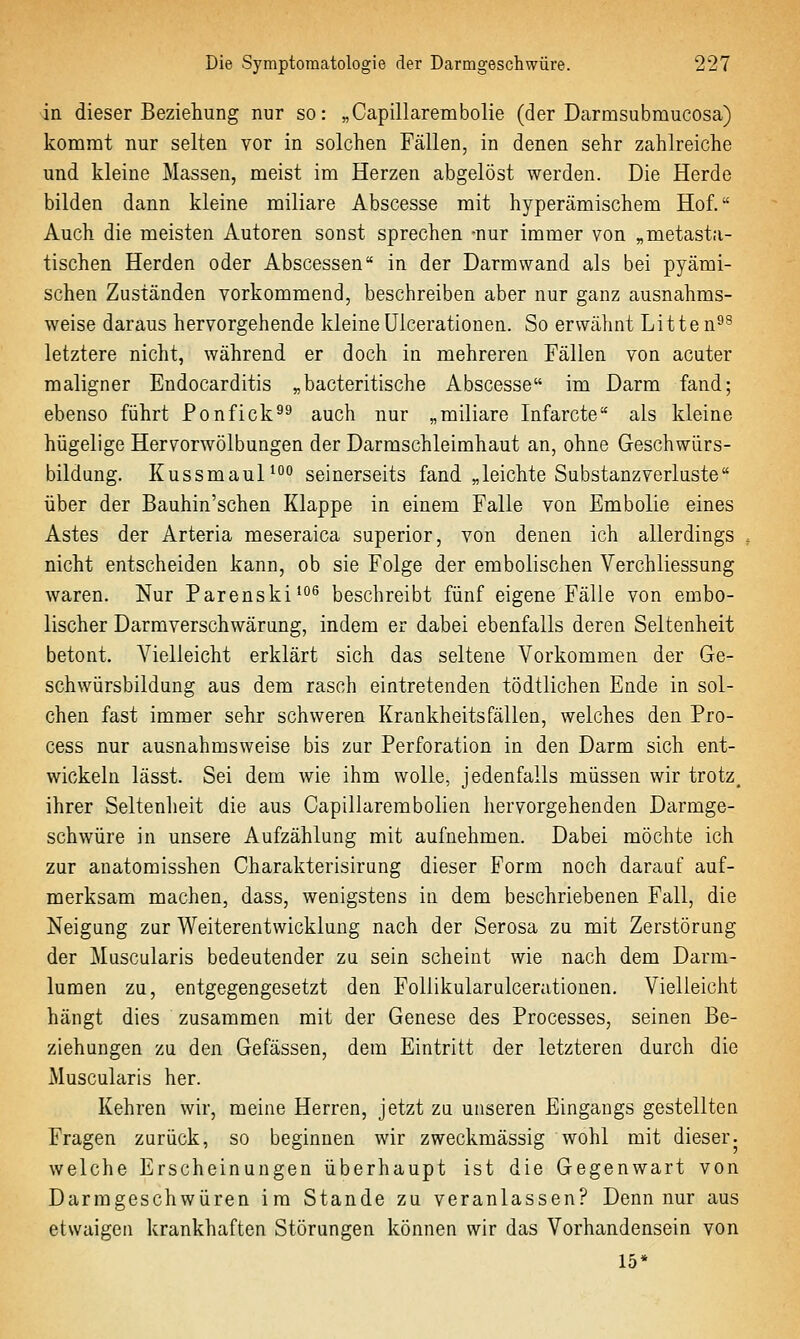 in dieser Beziehung nur so: „Capillarembolie (der Darmsubmucosa) kommt nur selten vor in solchen Fällen, in denen sehr zahlreiche und kleine Massen, meist im Herzen abgelöst werden. Die Herde bilden dann kleine miliare Abscesse mit hyperämischem Hof. Auch die meisten Autoren sonst sprechen -nur immer von „metasta- tischen Herden oder Abscessen in der Darmwand als bei pyämi- schen Zuständen vorkommend, beschreiben aber nur ganz ausnahms- weise daraus hervorgehende kleineUicerationen. So erwähnt Litten^s letztere nicht, während er doch in mehreren Fällen von acuter maligner Endocarditis „bacteritische Abscesse im Darm fand; ebenso führt Ponfick^^ auch nur „miliare Infarcte als kleine hügelige Hervorwölbungen der Darmschleimhaut an, ohne Geschwürs- bildung. Kussmaul^'' seinerseits fand „leichte Substanzverluste über der Bauhin'schen Klappe in einem Falle von Embolie eines Astes der Arteria meseraica superior, von denen ich allerdings nicht entscheiden kann, ob sie Folge der embolischen Verchliessung waren. Nur Parenski^^^ beschreibt fünf eigene Fälle von embo- lischer Darmverschwärung, indem er dabei ebenfalls deren Seltenheit betont. Vielleicht erklärt sich das seltene Vorkommen der Ge- schwürsbildung aus dem rasch eintretenden tödtlichen Ende in sol- chen fast immer sehr schweren Krankheitsfällen, welches den Pro- cess nur ausnahmsweise bis zur Perforation in den Darm sich ent- wickeln lässt. Sei dem wie ihm wolle, jedenfalls müssen wir trotz, ihrer Seltenheit die aus Capillarembolien hervorgehenden Darmge- schwüre in unsere Aufzählung mit aufnehmen. Dabei möchte ich zur anatomisshen Charakterisirung dieser Form noch darauf auf- merksam machen, dass, wenigstens in dem beschriebenen Fall, die Neigung zur Weiterentwicklung nach der Serosa zu mit Zerstörung der Muscularis bedeutender zu sein scheint wie nach dem Darm- lumen zu, entgegengesetzt den Follikularulcerationen. Vielleicht hängt dies zusammen mit der Genese des Processes, seinen Be- ziehungen zu den Gefässen, dem Eintritt der letzteren durch die Muscularis her. Kehren wir, meine Herren, jetzt zu unseren Eingangs gestellten Fragen zurück, so beginnen wir zweckmässig wohl mit dieser, welche Erscheinungen überhaupt ist die Gegenwart von Darmgeschwüren im Stande zu veranlassen? Denn nur aus etwaigen krankhaften Störungen können wir das Vorhandensein von 15*