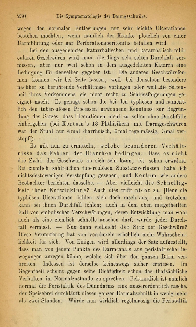 wegen der normalen Entleerungen nur sehr leichte ülcerationen bestehen möchten, wenn nämlich der Kranke plötzlich von einer Darmblutung oder gar Perforationsperitonitis befallen wird. Bei den ausgedehnten katarrhalischen und katarrhalisch-folli- culären Geschwüren wird man allerdings sehr selten Durchfall ver- missen, aber nur weil schon in dem ausgedehnten Katarrh eine Bedingung für denselben gegeben ist. Die anderen Geschwürsfor- men können wir bei Seite lassen, weil bei denselben besondere nachher zu berüllrende Verhältnisse vorliegen oder weil jdie Selten- heit ihres Vorkommens sie nicht recht zu Schlussfolgerungen ge- eignet macht. Es genügt schon die bei den typhösen und nament- lich den tuberculösen Processen gewonnene Kenntniss zur Begrün- dung des Satzes, dass Ülcerationen nicht zu selten ohne Durchfälle einhergehen (bei Kortum's 13 Phthisikern mit Darmgeschwüren war der Stuhl nur 4 mal diarrhoisch, 6 mal regelmässig, 3 mal ver- stopft). Es gilt nun zu ermitteln, welche besonderen Verhält- nisse das Fehlen der Diarrhöe bedingen. Dass es nicht die Zahl der Geschwüre an sich sein kann, ist schon erwähnt. Bei ziemlich zahlreichen tuberculösen Substanzverlusten habe ich nichtsdestoweniger Verstopfung gesehen, und Kor tum wie andere Beobachter berichten dasselbe. — Aber vielleicht die Schnellig- keit ihrer Entwicklung? Auch dies trifft nicht zu. [Denn die typhösen ülcerationen bilden sich doch rasch aus, und trotzdem kann bei ihnen Durchfall fehlen; auch in dem oben mitgetheilten Fall von embolischen Verschwärungen, deren Entwicklung man wohl auch als eine ziemlich schnelle ansehen darf, wurde jeder Durch- fall vermisst. — Nun dann vielleicht der Sitz der Geschwüre? Diese Vermuthung hat von vornherein erheblich mehr Wahrschein- lichkeit für sich. Von Einigen wird allerdings der Satz aufgestellt, dass man von jedem Punkte des Darmcanals aus peristaltische Be- wegungen anregen könne, welche sich über den ganzen Darm ver- breiten. Indessen ist derselbe keineswegs sicher erwiesen. Im Gegentheil scheint gegen seine Richtigkeit schon das thatsächliche Verhalten im Normalzustande zu sprechen. Bekanntlich ist nämlich normal die Peristaltik des Dünndarms einz ausserordentlich rasche, der Speisebrei durchläuft diesen ganzen Darmabschnitt in wenig mehr als zwei Stunden. Würde nun wirklich regelmässig die Peristaltik