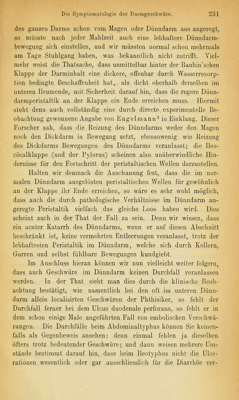 des ganzen Darms schon vom Magen oder Dünndarm aus angeregt, so raüsste nach jeder Mahlzeit auch eine lebhaftere Dünndarm- . bewegung sich einstellen, und wir müssten normal schon mehrmals am Tage Stuhlgang haben, was bekanntlich nicht zutrifft. Viel- mehr weist die Thatsache, dass unmittelbar hinter der Bauhin'schen Klappe der Darminhalt eine dickere, offenbar durch Wasserresorp- tion bedingte Beschaffenheit hat, als dicht oberhalb derselben im unteren Ileumende, mit Sicherheit darauf hin, dass die regere Dünn- darmperistaltik an der Klappe ein Ende erreichen muss. Hiermit steht denn auch vollständig eine durch directe experimentelle Be- obachtung gewonnene Angabe von Engelmann^ in Einklang. Dieser Forscher sah, dass die Reizung des Dünndarms weder den Magen noch den Dickdarm in Bewegung setzt, ebensowenig wie Reizung des Dickdarms Bewegungen des Dünndarms veranlasst; die Ileo- cöcalklappe (und der Pylorus) scheinen also unüberwindliche Hin- dernisse für den Fortschritt der peristaltischen Wellen darzustellen. Halten wir demnach die Anschauung fest, dass die im nor- malen Dünndarm ausgelösten peristaltischen Wellen für gewöhnlich an der Klappe ilir Ende erreichen, so wäre es sehr wohl möglich, dass auch die durch pathologische Verhältnisse im Dünndarm an- geregte Peristaltik vielfach das gleiche Loos haben wird. Dies scheint auch in der That der Fall zu sein. Denn wir wissen, dass ein acuter Katarrh des Dünndarms, wenn er auf diesen Abschnitt beschränkt ist, keine vermehrten Entleerungen veranlasst, trotz der lebhaftesten Peristaltik im Dünndarm, welche sich durch Kollern, Gurren und selbst fühlbare Bewegungen kundgiebt. Im Anschluss hieran können wir nun vielleicht weiter folgern, dass auch Geschwüre im Dünndarm keinen Durchfall veranlassen werden. In der That sieht man dies durch die klinische Beob- achtung bestätigt, wie namentlich bei den oft im unteren Dünn- darm allein localisirten Geschwüren der Phthisiker, so fehlt der Durchfall ferner bei dem Ulcus duodenale perforans, so fehlt er in dem schon einige Male angeführten Fall von embolischen Verschwä- rungen. Die Durchfälle beim Abdominaltyphus können Sie keinen- falls als Gegenbeweis ansehen: denn einmal fehlen ja dieselben öfters trotz bedeutender Geschwüre; und dann weisen mehrere Um- stände bestimmt darauf hin, dass beim lieotyphus nicht die Ulce- rationen wesentlich oder gar ausschliesslich für die Diarrhöe ver-