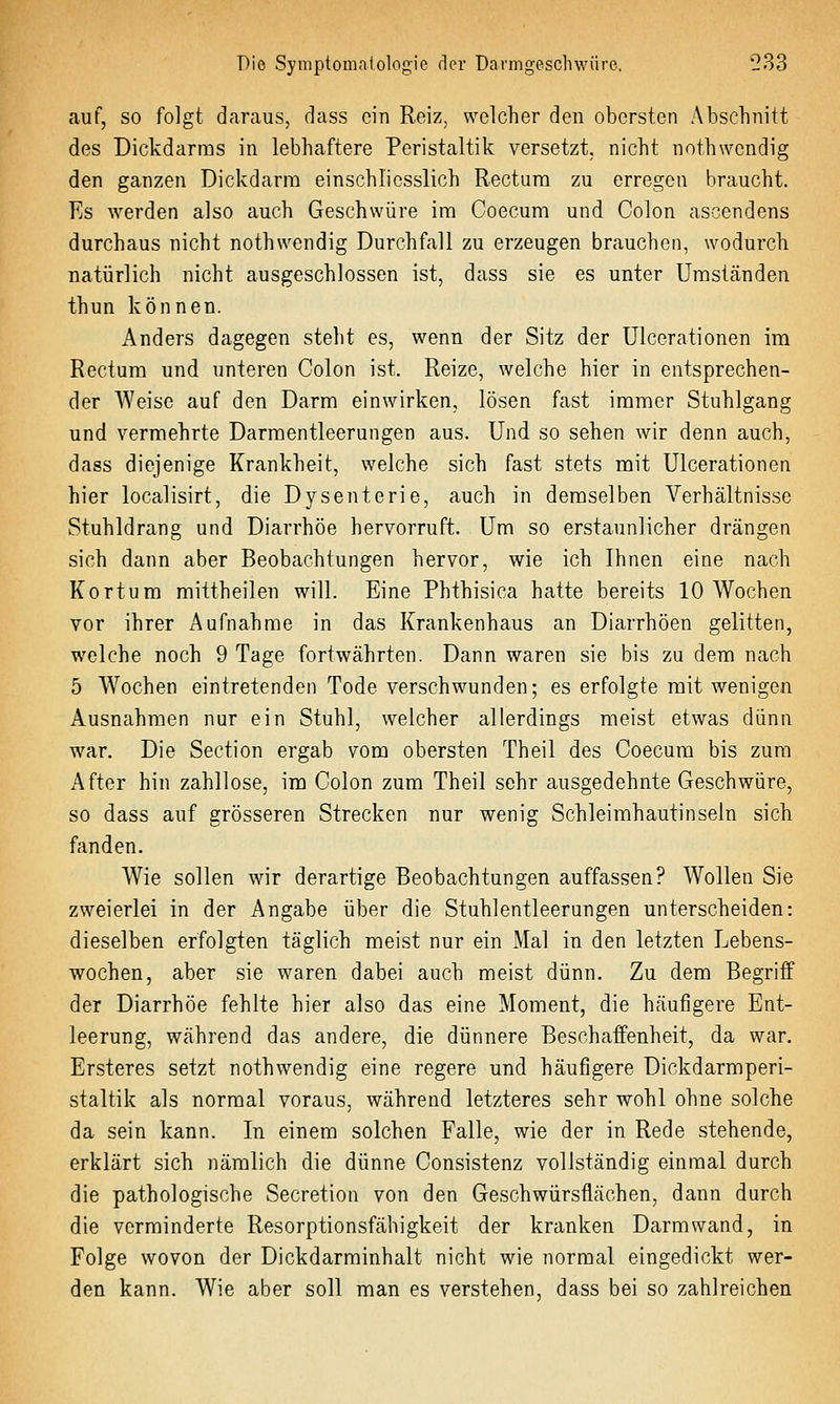 auf, so folgt daraus, dass ein Reiz, welcher den obersten Abschnitt des Dickdarms in lebhaftere Peristaltik versetzt, nicht nothwcndig den ganzen Dickdarm einschliesslich Rectum zu erregen braucht. Es werden also auch Geschwüre im Coecum und Colon ascendens durchaus nicht nothwendig Durchfall zu erzeugen brauchen, wodurch natürlich nicht ausgeschlossen ist, dass sie es unter Umständen thun können. Anders dagegen steht es, wenn der Sitz der Ulcerationen im Rectum und unteren Colon ist. Reize, welche hier in entsprechen- der Weise auf den Darm einwirken, lösen fast immer Stuhlgang und vermehrte Darmentleerungen aus. Und so sehen wir denn auch, dass diejenige Krankheit, welche sich fast stets mit Ulcerationen hier localisirt, die Dysenterie, auch in demselben Verhältnisse Stuhldrang und Diarrhöe hervorruft. Um so erstaunlicher drängen sich dann aber Beobachtungen hervor, wie ich Ihnen eine nach Kortum mittheilen will. Eine Phthisica hatte bereits 10 Wochen vor ihrer Aufnahme in das Krankenhaus an Diarrhöen gelitten, welche noch 9 Tage fortwährten. Dann waren sie bis zu dem nach 5 Wochen eintretenden Tode verschwunden; es erfolgte mit wenigen Ausnahmen nur ein Stuhl, welcher allerdings meist etwas dünn war. Die Section ergab vom obersten Theil des Coecum bis zum After hin zahllose, im Colon zum Theil sehr ausgedehnte Geschwüre, so dass auf grösseren Strecken nur wenig Schleimhautinseln sich fanden. Wie sollen wir derartige Beobachtungen auffassen? Wollen Sie zweierlei in der Angabe über die Stuhlentleerungen unterscheiden: dieselben erfolgten täglich meist nur ein Mal in den letzten Lebens- wochen, aber sie waren dabei auch meist dünn. Zu dem Begriff der Diarrhöe fehlte hier also das eine Moment, die häufigere Ent- leerung, während das andere, die dünnere Beschaffenheit, da war. Ersteres setzt nothwendig eine regere und häufigere Dickdarmperi- staltik als normal voraus, während letzteres sehr wohl ohne solche da sein kann. In einem solchen Falle, wie der in Rede stehende, erklärt sich nämlich die dünne Consistenz vollständig einmal durch die pathologische Secretion von den Geschwürsflächen, dann durch die verminderte Resorptionsfähigkeit der kranken Darm wand, in Folge wovon der Dickdarminhalt nicht wie normal eingedickt wer- den kann. Wie aber soll man es verstehen, dass bei so zahlreichen