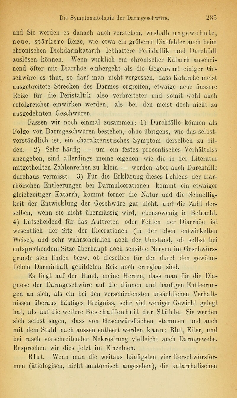 und Sie werden es danach aucli verstehen, weshalb ungewohnte, neue, stärkere Reize, wie etwa ein gröberer Diätfehler auch beim chronischen Dickdarmkatarrh lebhaftere Peristaltik und Durchfall auslösen können. Wenn wirklich ein chronischer Katarrh anschei- nend öfter mit Diarrhöe einhergeht als die Gegenwart einiger Ge- schwüre es thut, so darf man nicht vergessen, dass Katarrhe meist ausgebreitete Strecken des Darmes ergreifen, etwaige neue äussere Reize für die Peristaltik also verbreiteter und somit wohl auch erfolgreicher einwirken werden, als bei den meist doch nicht zu ausgedehnten Geschwüren. Fassen wir noch einmal zusammen: 1) Durchfälle können als Folge von Darmgeschwüren bestehen, ohne übrigens, wie das selbst- verständlich ist, ein charakteristisches Symptom derselben zu bil- den. 2) Sehr häufig — um ein festes procentisches Verhältniss anzugeben, sind allerdings meine eigenen wie die in der Literatur mitgetheilten Zahlenreihen zu klein — werden aber auch Durchfälle durchaus vermisst. 3) Für die Erklärung dieses Fehlens der diar- rhöischen Entleerungen bei Darmulcerationen kommt ein etwaiger gleichzeitiger Katarrh, kommt ferner die Natur und die Schnellig- keit der Entwicklung der Geschwüre gar nicht, und die Zahl der- selben, wenn sie nicht übermässig wird, ebensowenig in Betracht. 4) Entscheidend für das Auftreten oder Fehlen der Diarrhöe ist wesentlich der Sitz der Ulcerationen (in der oben entwickelten Weise), und sehr wahrscheinlich noch der Umstand, ob selbst bei entsprechendem Sitze überhaupt noch sensible Nerven im Geschwürs- grunde sich finden bezw. ob dieselben für den durch den gewöhn- lichen Darminhalt gebildeten Reiz noch erregbar sind. Es liegt auf der Hand, meine Herren, dass man für die Dia- gnose der Darmgeschwüre auf die dünnen und häufigen Entleerun- gen an sich, als ein bei den verschiedensten ursächlichen Verhält- nissen überaus häufiges Ereigniss, sehr viel weniger Gewicht gelegt hat, als auf die weitere Beschaffenheit der Stühle. Sie werden sich selbst sagen, dass von Geschwürsflächen stammen und auch mit dem Stuhl nach aussen entleert werden kann: Blut, Eiter, und bei rasch vorschreitender Nekrosirung vielleicht auch Darmgewebe. Besprechen wir dies jetzt im Einzelnen. Blut. Wenn man die weitaus häufigsten vier Gerschwürsfor- men (ätiologisch, nicht anatomisch angesehen), die katarrhalischen