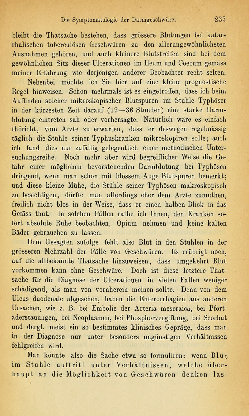 bleibt die Thatsache bestehen, dass grössere Blutungen bei katar- rhalischen tuberculösen Geschwüren zu den allerungewöhnlichsteu Ausnahmen gehören, und auch kleinere ßlutstreifen sind bei dem gewöhnlichen Sitz dieser Ulcerationen im Ileum und Coecum gemäss meiner Erfahrung wie derjenigen anderer Beobachter recht selten. Nebenbei möchte ich Sie hier auf eine kleine prognostische Regel hinweisen. Schon mehrmals ist es eingetroffen, dass ich beim Auffinden solcher mikroskopischer Blutspuren im Stuhle Typhöser in der kürzesten Zeit darauf (12—36 Stunden) eine starke Darm- blutung eintreten sah oder vorhersagte. Natürlich wäre es einfach thöricht, vom Arzte zu erwarten, dass er deswegen regelmässig täglich die Stühle seiner Typhuskranken mikroskopiren solle; auch ich fand dies nur zufällig gelegentlich einer methodischen ünter- suchungsreihe. Noch mehr aber wird begreiflicher Weise die Ge- fahr einer möglichen bevorstehenden Darcublutung bei Typhösen dringend, wenn man schon mit blossem Auge Blutspuren bemerkt; und diese kleine Mühe, die Stühle seiner Typhösen makroskopisch zu besichtigen, dürfte man allerdings eher dem Arzte zumuthen, freilich nicht blos in der Weise, dass er einen halben Blick in das Gefäss thut. In solchen Fällen rathe ich Ihnen, den Kranken so- fort absolute Ruhe beobachten, Opium nehmen und keine kalten Bäder gebrauchen zu lassen. Dem Gesagten zufolge fehlt also Blut in den Stühlen in der grösseren Mehrzahl der Fälle von Geschwüren. Es erübrigt noch, auf die allbekannte Thatsache hinzuweisen, dass umgekehrt Blut vorkommen kann ohne Geschwüre. Doch ist diese letztere That- sache für die Diagnose der ülceratiouen in vielen Fällen weniger schädigend, als man von vornherein meinen sollte. Denn von dem Ulcus duodenale abgesehen, haben die Enterorrhagien aus anderen Ursachen, wie z. B. bei Embolie der Arteria meseraica, bei Pfort- aderstauungen, bei Neoplasmen, bei Phosphorvergiftung, bei Scorbut und dergl. meist ein so bestimmtes klinisches Gepräge, dass man in der Diagnose nur unter besonders ungünstigen Verhältnissen fehlgreifen wird. Man könnte also die Sache etwa so formuliren: wenn Blut im Stuhle auftritt unter Verhältnissen, welche über- haupt an die Möglichkeit von Geschwüren denken las-