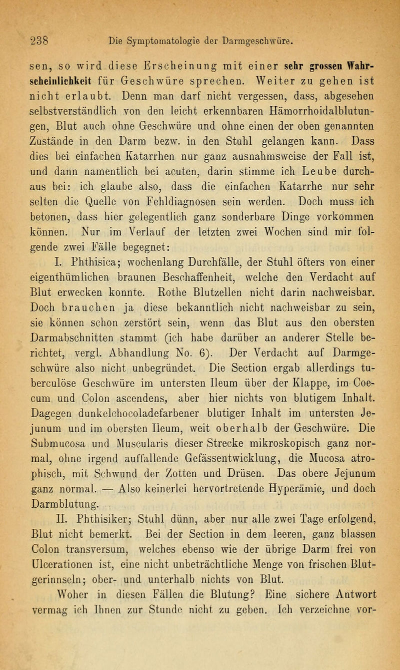 sen, so wird diese Erscheinung mit einer sehr grossen Wahr- scheinlichkeit für Geschwüre sprechen. Weiter zu gehen ist nicht erlaubt. Denn man darf nicht vergessen, dass, abgesehen selbstverständlich von den leicht erkennbaren Hämorrhoidalblutun- gen, Blut auch ohne Geschwüre und ohne einen der oben genannten Zustände in den Darm bezw. in den Stuhl gelangen kann. Dass dies bei einfachen Katarrhen nur ganz ausnahmsweise der Fall ist, und dann namentlich bei acuten, darin stimme ich Leube durch- aus bei: ich glaube also, dass die einfachen Katarrhe nur sehr selten die Quelle von Fehldiagnosen sein werden. Doch muss ich betonen, dass hier gelegentlich ganz sonderbare Dinge vorkommen können. Nur im Verlauf der letzten zwei Wochen sind mir fol- gende zwei Fälle begegnet: I. Phthisica; wochenlang Durchfälle, der Stuhl öfters von einer eigenthümlichen braunen Beschaffenheit, welche den Verdacht auf Blut erweciien konnte. Rothe Blutzellen nicht darin nachweisbar. Doch brauchen ja diese bekanntlich nicht nachweisbar zu sein, sie können schon zerstört sein, wenn das Blut aus den obersten Darmabschnitten stammt (ich habe darüber an anderer Stelle be- richtet, vergl. Abhandlung No. 6). Der Verdacht auf Darmge- schwüre also nicht unbegründet. Die Section ergab allerdings tu- berculöse Geschwüre im untersten lleum über der Klappe, im Coe- cum und Colon ascendens, aber hier nichts von blutigem Inhalt. Dagegen dunkelchocoladefarbener blutiger Inhalt im untersten Je- junum und im obersten lleum, weit oberhalb der Geschwüre. Die Submucosa und Muscularis dieser Strecke mikroskopisch ganz nor- mal, ohne irgend auffallende Gefässentwicklung, die Mucosa atro- phisch, mit Schwund der Zotten und Drüsen. Das obere Jejunura ganz normal. — Also keinerlei hervortretende Hyperämie, und doch Darmblutung. IL Phthisiker; Stuhl dünn, aber nur alle zwei Tage erfolgend, Blut nicht bemerkt. Bei der Section in dem leeren, ganz blassen Colon transversum, welches ebenso wie der übrige Darm frei von ülcerationen ist, eine nicht unbeträchtliche Menge von frischen Blut- gerinnseln; ober- und unterhalb nichts von Blut. Woher in diesen Fällen die Blutung? Eine sichere Antwort vermag ich Ihnen zur Stundo nicht zu geben. Ich verzeichne vor-