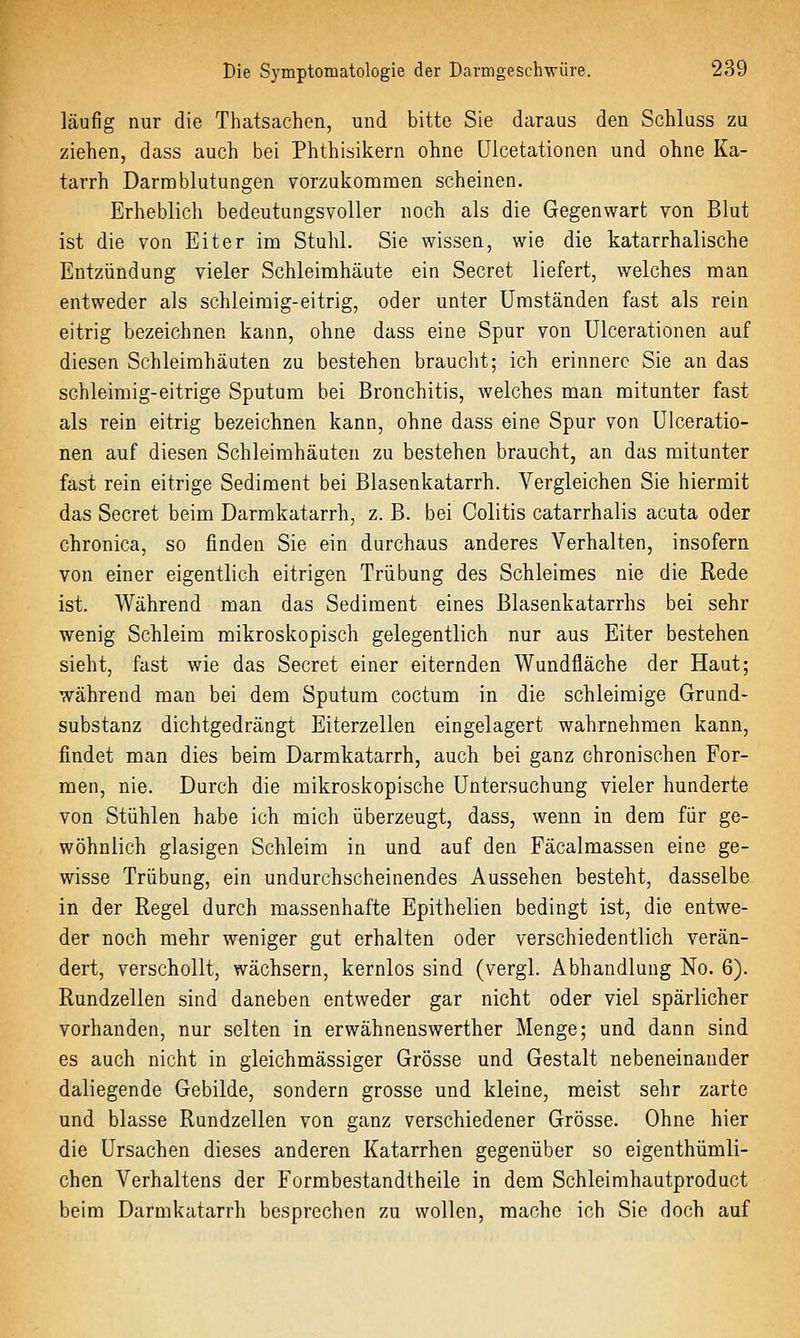 läufig nur die Thatsachen, und bitte Sie daraus den Schluss zu ziehen, dass auch bei Phthisikern ohne üicetationen und ohne Ka- tarrh Darmblutungen vorzukomnaen scheinen. Erheblich bedeutungsvoller noch als die Gegenwart von Blut ist die von Eiter im Stuhl. Sie wissen, wie die katarrhalische Entzündung vieler Schleimhäute ein Secret liefert, welches man entweder als schleimig-eitrig, oder unter Umständen fast als rein eitrig bezeichnen kann, ohne dass eine Spur von Ulcerationen auf diesen Schleimhäuten zu bestehen braucht; ich erinnere Sie an das schleimig-eitrige Sputum bei Bronchitis, welches man mitunter fast als rein eitrig bezeichnen kann, ohne dass eine Spur von Ulceratio- nen auf diesen Schleimhäuten zu bestehen braucht, an das mitunter fast rein eitrige Sediment bei Blasenkatarrh. Vergleichen Sie hiermit das Secret beim Darmkatarrh, z. B. bei Colitis catarrhalis acuta oder chronica, so finden Sie ein durchaus anderes Verhalten, insofern von einer eigentlich eitrigen Trübung des Schleimes nie die Rede ist. Während man das Sediment eines Blasenkatarrhs bei sehr wenig Schleim mikroskopisch gelegentlich nur aus Eiter bestehen sieht, fast wie das Secret einer eiternden Wundfläche der Haut; während man bei dem Sputum coctum in die schleimige Grund- substanz dichtgedrängt Eiterzellen eingelagert wahrnehmen kann, findet man dies beim Darmkatarrh, auch bei ganz chronischen For- men, nie. Durch die mikroskopische Untersuchung vieler hunderte von Stühlen habe ich mich überzeugt, dass, wenn in dem für ge- wöhnlich glasigen Schleim in und auf den Fäcalmassen eine ge- wisse Trübung, ein undurchscheinendes Aussehen besteht, dasselbe in der Regel durch massenhafte Epithelien bedingt ist, die entwe- der noch mehr weniger gut erhalten oder verschiedentlich verän- dert, verschollt, wächsern, kernlos sind (vergl. Abhandlung No. 6). Rundzellen sind daneben entweder gar nicht oder viel spärlicher vorhanden, nur selten in erwähnenswerther Menge; und dann sind es auch nicht in gleichmässiger Grösse und Gestalt nebeneinander daliegende Gebilde, sondern grosse und kleine, meist sehr zarte und blasse Rundzellen von ganz verschiedener Grösse. Ohne hier die Ursachen dieses anderen Katarrhen gegenüber so eigenthümli- chen Verhaltens der Formbestandtheile in dem Schleimhautproduct beim Darmkatarrh besprechen zu wollen, mache ich Sie doch auf