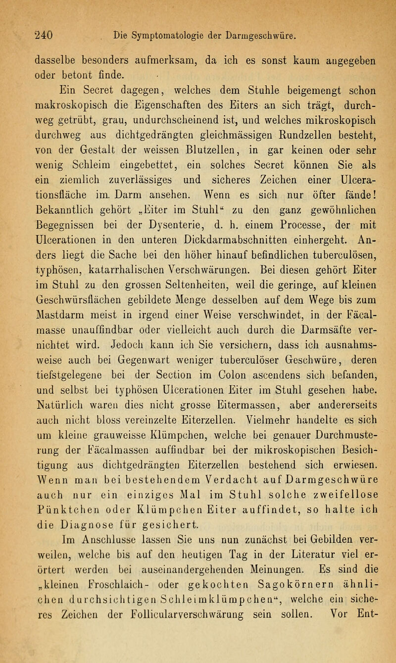 dasselbe besonders aufmerksam, da ich es sonst kaum augegeben oder betont finde. Ein Secret dagegen, welches dem Stuhle beigemengt schon makroskopisch die Eigenschaften des Eiters an sich trägt, durch- weg getrübt, grau, undurchscheinend ist, und welches mikroskopisch durchweg aus dichtgedrängten gleichmässigen Rundzellen besteht, von der Gestalt der weissen Blutzellen, in gar keinen oder sehr wenig Schleim eingebettet, ein solches Secret können Sie als ein ziemlich zuverlässiges und sicheres Zeichen einer Ulcera- tionsfläche im Darm ansehen. Wenn es sich nur öfter fände! Bekanntlich gehört „Eiter im Stuhl zu den ganz gewöhnlichen Begegnissen bei der Dysenterie, d. h. einem Processe, der mit Ulcerationen in den unteren Dickdarmabschnitten einhergeht. An- ders liegt die Sache bei den höher hinauf befindlichen tuberculösen, typhösen, katarrhalischen Verschwärungen. Bei diesen gehört Eiter im Stuhl zu den grossen Seltenheiten, weil die geringe, auf kleinen Geschwürsflächen gebildete Menge desselben auf dem Wege bis zum Mastdarm meist in irgend einer Weise verschwindet, in der Fäcal- masse unauffindbar oder vielleicht auch durch die Darmsäfte ver- nichtet wird. Jedoch kann ich Sie versichern, dass ich ausnahms- weise auch bei Gegenwart weniger tuberculöser Geschwüre, deren tiefstgelegene bei der Section im Colon ascendens sich befanden, und selbst bei typhösen Ulcerationen Eiter im Stuhl gesehen habe. Natürlich waren dies nicht grosse Eitermassen, aber andererseits auch nicht bloss vereinzelte Eiterzellen. Vielmehr handelte es sich um kleine grauweisse Klümpchen, welche bei genauer Durchmuste- rung der Fäcalmassen auffindbar bei der mikroskopischen Besich- tigung aus dichtgedrängten Eiterzellen bestehend sich erwiesen. Wenn man bei bestehendem Verdacht auf Darmgeschwüre auch nur ein einziges Mal im Stuhl solche zweifellose Pünktchen oder Klümpchen Eiter auffindet, so halte ich die Diagnose für gesichert. Im Anschlüsse lassen Sie uns nun zunächst bei Gebilden ver- weilen, welche bis auf den heutigen Tag in der Literatur viel er- örtert werden bei auseinandergehenden Meinungen. Es sind die „kleinen Froschlaich- oder gekochten Sagokörnern ähnli- chen durchsichtigen Schieimklümpchen, welche ein siche- res Zeichen der Follicularverschvvärung sein sollen. Vor Ent-