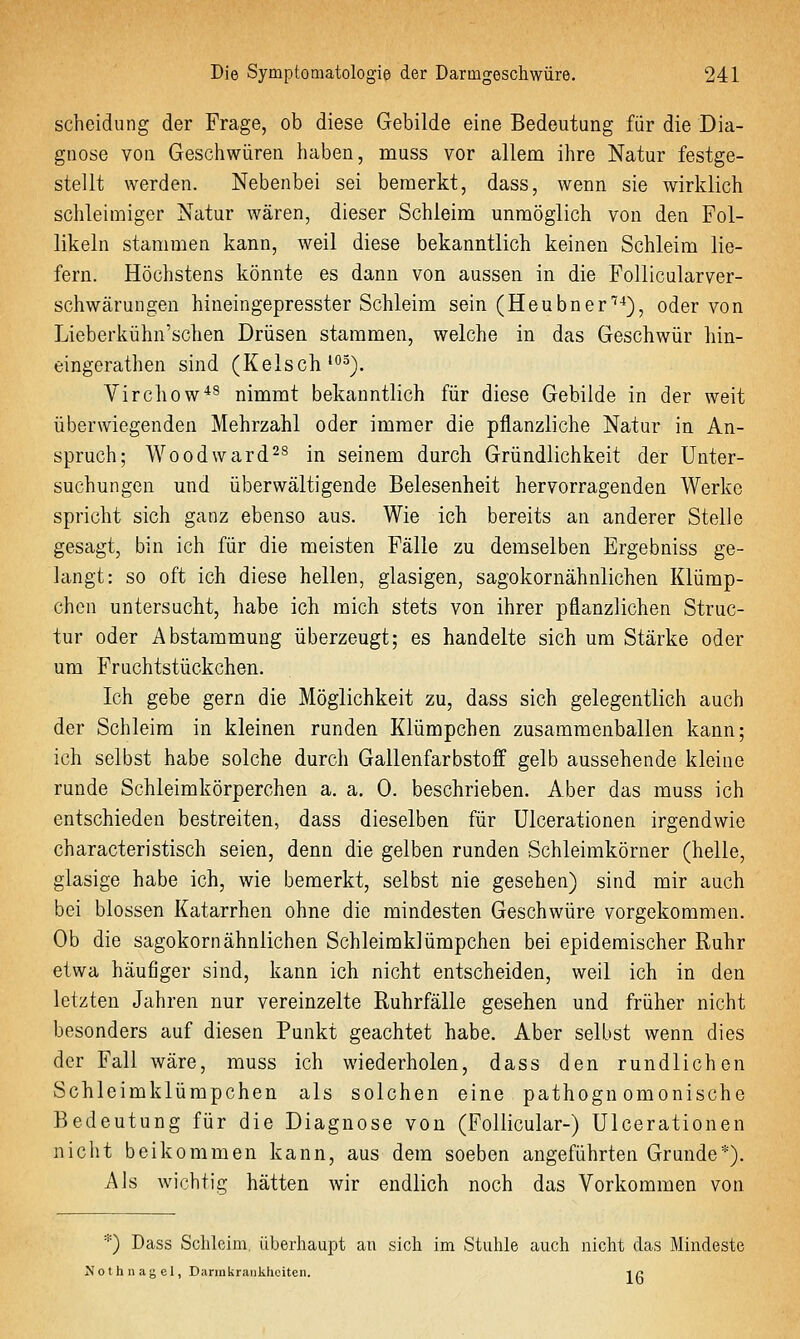 Scheidung der Frage, ob diese Gebilde eine Bedeutung für die Dia- gnose von Geschwüren haben, muss vor allem ihre Natur festge- stellt werden. Nebenbei sei bemerkt, dass, wenn sie wirklich schleimiger Natur wären, dieser Schleim unmöglich von den Fol- likeln stammen kann, weil diese bekanntlich keinen Schleim lie- fern. Höchstens könnte es dann von aussen in die FoUicularver- schwärungen hineingepresster Schleim sein (Heubner''-*), oder von Lieberkühn'schen Drüsen stammen, welche in das Geschwür hin- eingerathen sind (Kelsch'°^). Virchow*^ nimmt bekanntlich für diese Gebilde in der weit überwiegenden Mehrzahl oder immer die pflanzliche Natur in An- spruch; Woodward^s in seinem durch Gründlichkeit der Unter- suchungen und überwältigende Belesenheit hervorragenden Werke spricht sich ganz ebenso aus. Wie ich bereits an anderer Stelle gesagt, bin ich für die meisten Fälle zu demselben Ergebniss ge- langt: so oft ich diese hellen, glasigen, sagokornähnlichen Klümp- chen untersucht, habe ich mich stets von ihrer pflanzlichen Struc- tur oder Abstammung überzeugt; es handelte sich um Stärke oder um Fruchtstückchen. Ich gebe gern die Möglichkeit zu, dass sich gelegentlich auch der Schleim in kleinen runden Klümpchen zusammenballen kann; ich selbst habe solche durch Gallenfarbstoff gelb aussehende kleine runde Schleimkörperchen a. a. 0. beschrieben. Aber das muss ich entschieden bestreiten, dass dieselben für Ulcerationen irgendwie characteristisch seien, denn die gelben runden Schleimkörner (helle, glasige habe ich, wie bemerkt, selbst nie gesehen) sind mir auch bei blossen Katarrhen ohne die mindesten Geschwüre vorgekommen. Ob die sagokornähnlichen Schleimklümpchen bei epidemischer Ruhr etwa häufiger sind, kann ich nicht entscheiden, weil ich in den letzten Jahren nur vereinzelte Ruhrfälle gesehen und früher nicht besonders auf diesen Punkt geachtet habe. Aber selbst wenn dies der Fall wäre, muss ich wiederholen, dass den rundlichen Schleimklümpchen als solchen eine pathogn omonische Bedeutung für die Diagnose von (Follicular-) Ulcerationen nicht beikommen kann, aus dem soeben angeführten Grunde*). Als wichtig hätten wir endlich noch das Vorkommen von *) Dass Schleim, überhaupt au sich im Stuhle auch nicht das Mindeste Mothnagel, Darmkrapikhoiten. i/^