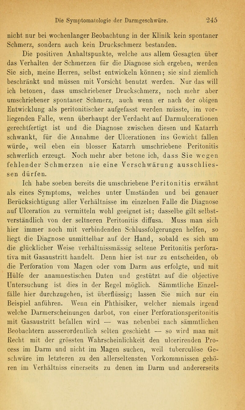 nicht nur bei wochenlanger Beobachtung in der Klinik kein spontaner Schmerz, sondern auch kein Druckschmerz bestanden. Die positiven Anhaltspunkte, welche aus allem Gesagten über das Verhalten der Schmerzen für die Diagaose sich ergeben, werden Sie sich, meine Herren, selbst entwickeln können; sie sind ziemlich beschränkt und müssen mit Vorsicht benutzt werden. Nur das will ich betonen, dass umschriebener Druckschmerz, noch mehr aber umschriebener spontaner Schmerz, auch wenn er nach der obigen Entwicklung als peritonitischer aufgefasst werden müsste, im vor- liegenden Falle, wenn überhaupt der A^erdacht auf Darmulcerationen gerechtfertigt ist und die Diagnose zwischen diesen und Katarrh schwankt, für die Annahme der Ulcerationen ins Gewicht fallen würde, weil eben ein blosser Katarrh umschriebene Peritonitis schwerlich erzeugt. Noch mehr aber betone ich, dass Sie wegen fehlender Schmerzen nie eine Verschwärung ausschlies- sen dürfen. Ich habe soeben bereits die umschriebene Peritonitis erwähnt als eines Symptoms, welches unter Umständen und bei genauer Berücksichtigung aller Verhältnisse im einzelnen Falle die Diagnose auf ülceration zu vermitteln wohl geeignet ist; dasselbe gilt selbst- verständlich von der seltneren Peritonitis diffusa. Muss man sich hier immer noch mit verbindenden Schlussfolgerungen helfen, so liegt die Diagnose unmittelbar auf der Hand, sobald es sich um die glücklicher Weise verhältnissmässig seltene Peritonitis perfora- tiva mit Gasaustritt handelt. Denn hier ist nur zu entscheiden, ob die Perforation vom Magen oder vom Darm aus erfolgte, und mit Hülfe der anamnestischen Daten und gestützt auf die objective Untersuchung ist dies in der Regel möglich. Sämmtliche Einzel- fälle hier durchzugehen, ist überflüssig; lassen Sie mich nur ein Beispiel anführen. Wenn ein Phthisiker, welcher niemals irgend welche Darmerscheinungen darbot, von einer Perforationsperitonitis mit Gasaustritt befallen wird — was nebenbei nach sämmtlichen Beobachtern ausserordentlich selten geschieht — so wird man mit Recht mit der grössten Wahrscheinlichkeit den ulcerirenden Pro- cess im Darm und nicht im Magen suchen, weil tuberculöse Ge- schwüre im letzteren zu den allerseltensten Vorkommnissen gehö- ren im Verhältniss einerseits zu denen im Darm und andererseits