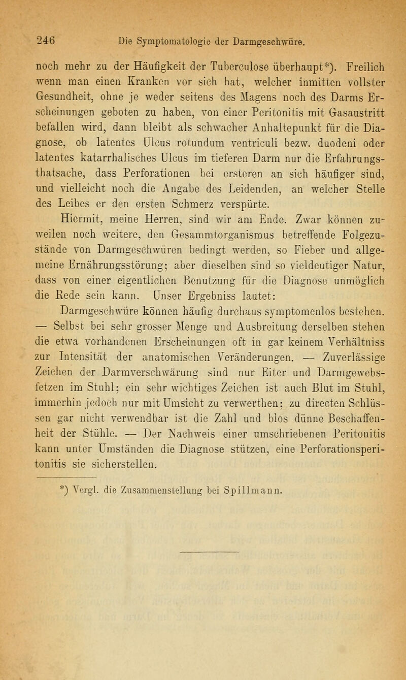 noch mehr zu der Häufigkeit der Tuberculose überliaupt*). Freilich wenn man einen Kranken vor sich hat, welcher inmitten vollster Gesundheit, ohne je weder seitens des Magens noch des Darms Er- scheinungen geboten zu haben, von einer Peritonitis mit Gasaustritt befallen wird, dann bleibt als schwacher Anhaltepunkt für die Dia- gnose, ob latentes Ulcus rotundum ventriculi bezw. duodeni oder latentes katarrhalisches Ulcus im tieferen Darm nur die Erfahrungs- thatsache, dass Perforationen bei ersteren an sich häufiger sind, und vielleicht noch die Angabe des Leidenden, an welcher Stelle des Leibes er den ersten Schmerz verspürte. Hiermit, meine Herren, sind wir am Ende. Zwar können zu- weilen noch weitere, den Gesammtorganismus betreffende Folgezu- stände von Darmgeschwüren bedingt werden, so Fieber und allge- meine Ernährungsstörung; aber dieselben sind so vieldeutiger Natur, dass von einer eigentlichen Benutzung für die Diagnose unmöglich die Rede sein kann, unser Ergebniss lautet: Darmgeschwüre können häufig durchaus symptomenlos bestehen. — Selb:?r bei sehr grosser Menge und Ausbreitung derselben stehen die etwa vorhandenen Erscheinungen oft in gar keinem Verhältniss zur Intensität der anatomischen Veränderungen. — Zuverlässige Zeichen der Darmverschwärung sind nur Eiter und Darmgewebs- fetzen im Stuhl; ein sehr wichtiges Zeichen ist auch Blut im Stuhl, immerhin jedoch nur mit Umsicht zu verwerthen; zu directen Schlüs- sen gar nicht verwendbar ist die Zahl und bios dünne Beschaffen- heit der Stühle. — Der Nachweis einer umschriebenen Peritonitis kann unter Umständen die Diagnose stützen, eine Perforationsperi- tonitis sie sicherstellen. ^) Yergi. die Zusammenstellung bei Spill mann.