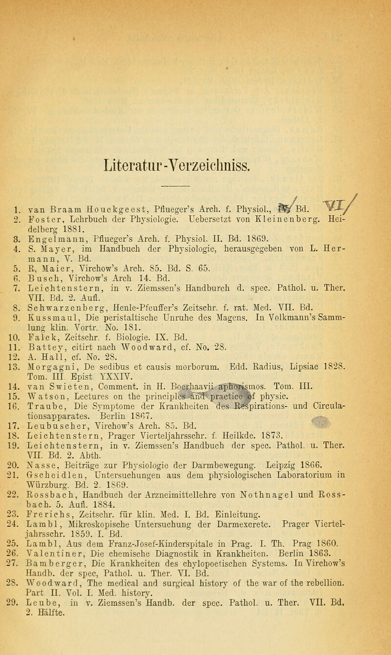 Literatur -Verzeicliniss. m/Bä. -vz/ 1. van Braam Houckgeest, Pflueger's Arch. f. PhysioL, 2. Foster, Lehrbuch der Physiologie. Uebersetzt von Kleinenberg. Hei- delberg 1881. 3. Engelmann, Pflueger's Arch. f. Physiol. II. Bd. 1869. 4. S. Mayer, im Handbuch der Physiologie, herausgegeben von L. Her- mann, V. Bd. 5. R, Maier, Virchow's Arch. 85. Bd. S. 65. 6. Busch, Virchow's Arch 14. Bd. 7. Leichtenstern, in v. Ziemssen's Handburch d. spec. Pathol. u. Ther. VII. Bd. 2. Aufl. 8. Schwarzenberg, Henle-Pfeufi'er's Zeitschr. f. rat. Med. VII. Bd. 9. Kussmaul, Die peristaltische Unruhe des Magens. In Volkmann's Samm- lung klin. Vortr. No. 181. 10. Falck, Zeitschr. f. Biologie. IX. Bd. 11. Battev, citirt nach Woodward, cf. No. 28. 12. A. HaH, cf. No. 28. 13. Morgagni, De sedibus et causis morborum. Edd. Radius, Lipsiae 1828. Tom. III. Epist. YXXIV. 14. van Swieten, Gomment. in H. Boerhaavii äpEönsmos. Tom. III. 15. Watson, Lectures on the principles än?f practice qf physic. 16. Traube, Die Symptome der Krankheiten des Hespirations- und Circula- tiousapparates. Berlin 1867. 17. Leubuscher, Virchow's Arch. 8.^. Bd. 18. Leichtenstern, Prager Vierteljahrsschr. f. Heilkde. 1873. 19. Leichtenstern, in v. Ziemssen's Handbuch der spec. Pathol. u. Ther. VII. Bd. 2. Abth. 20. Nasse, Beiträge zur Physiologie der Darmbewegung. Leipzig 1866. 21. Gscheidlen, Untersuchungen aus dem physiologischen Laboratorium in Würzburg. Bd. 2. 1869. 22. Rossbach, Handbuch der Arzneimittellehre von Nothnagel und Ross- bach. 5. Aufl. 1884. 23. Freriehs, Zeitschr. für klin. Med. I. Bd. Einleitung. 24. Lambl, Mikroskopische Untersuchung der Darmexcretc. Prager Viertel- jahrsschr. 1859. I. Bd. 25. Lambl, Aus dem Franz-.Josef-Kinderspitale in Prag. I. Th. Prag 1860. 26. Valentiner, Die chemische Diagnostik in Krankheiten. Berlin 1863. 27. Bamberger, Die Krankheiten des chylopoetischen Systems. In Virchow's Haudb. der spec, Pathol. u. Ther. VI. Bd. 28. Woodward, The medical and surgical history of the war of the rebellion. Part IL Vol. I. Med. history. 29. Leube, in v. Ziemssen's Handb. der spec. Pathol. u. Ther. VII. Bd, 2. Hälfte.